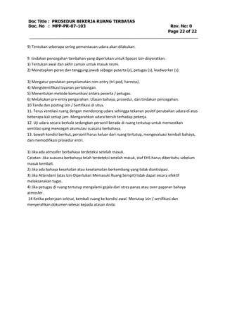 Doc Title : PROSEDUR BEKERJA RUANG TERBATAS 
Doc. No : MPP-PR-07-103 Rev. No: 0 
Page 22 of 22 
9) Tentukan seberapa sering pemantauan udara akan dilakukan. 
9. tindakan pencegahan tambahan yang diperlukan untuk Spaces Izin-disyaratkan: 
1) Tentukan awal dan akhir zaman untuk masuk resmi. 
2) Menetapkan peran dan tanggung jawab sebagai peserta (s), petugas (s), leadworker (s). 
3) Mengatur peralatan penyelamatan non-entry (tri-pod, harness). 
4) Mengidentifikasi layanan pertolongan. 
5) Menentukan metode komunikasi antara peserta / petugas. 
6) Melakukan pre-entry pengarahan: Ulasan bahaya, prosedur, dan tindakan pencegahan. 
10 Tanda dan posting Izin / Sertifikasi di situs. 
11. Terus ventilasi ruang dengan mendorong udara sehingga tekanan positif perubahan udara di atas 
beberapa kali setiap jam. Mengarahkan udara bersih terhadap pekerja. 
12. Uji udara secara berkala sedangkan personil berada di ruang tertutup untuk memastikan 
ventilasi yang mencegah akumulasi suasana berbahaya. 
13. bawah kondisi berikut, personil harus keluar dari ruang tertutup, mengevaluasi kembali bahaya, 
dan memodifikasi prosedur entri. 
1) Jika ada atmosfer berbahaya terdeteksi setelah masuk. 
Catatan: Jika suasana berbahaya telah terdeteksi setelah masuk, staf EHS harus diberitahu sebelum 
masuk kembali. 
2) Jika ada bahaya kesehatan atau keselamatan berkembang yang tidak diantisipasi. 
3) Jika Attendant (atas Izin-Diperlukan Memasuki Ruang Sempit) tidak dapat secara efektif 
melaksanakan tugas. 
4) Jika petugas di ruang tertutup mengalami gejala dari stres panas atau over-paparan bahaya 
atmosfer. 
14 Ketika pekerjaan selesai, kembali ruang ke kondisi awal. Menutup izin / sertifikasi dan 
menyerahkan dokumen selesai kepada atasan Anda. 

