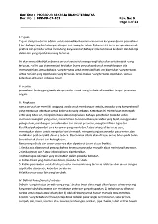 Doc Title : PROSEDUR BEKERJA RUANG TERBATAS 
Doc. No : MPP-PR-07-103 Rev. No: 0 
Page 3 of 22 
I. Tujuan 
Tujuan dari prosedur ini adalah untuk memastikan keselamatan semua karyawan (nama perusahaan 
) dari bahaya yang berhubungan dengan entri ruang tertutup. Dokumen ini berisi persyaratan untuk 
praktek dan prosedur untuk melindungi karyawan dari bahaya tersebut masuk ke dalam dan bekerja 
dalam izin yang diperlukan ruang terbatas. 
Ini akan menjadi kebijakan (nama perusahaan) untuk mengurangi kebutuhan untuk masuk ruang 
terbatas. Hal ini juga akan menjadi kebijakan (nama perusahaan) untuk menghilangkan bila 
memungkinkan, semua bahaya ruang tertutup untuk mereklasifikasi izin-diperlukan ruang terbatas 
untuk non-izin yang diperlukan ruang terbatas. Ketika masuk ruang terbatas diperlukan, semua 
ketentuan dokumen ini harus diikuti 
II. otoritas 
perusahaan bertanggungjawab atas prosedur masuk ruang terbatas disesuaikan dengan peraturan 
negara. 
III. Ringkasan 
nama perusahaan memiliki tanggung jawab untuk membangun tertulis, prosedur yang komprehensif 
yang mencakup ketentuan untuk bekerja di ruang terbatas. Ketentuan ini memerlukan mencegah 
entri yang tidak sah, mengidentifikasi dan mengevaluasi bahaya, penetapan prosedur untuk 
memasuki ruang izin yang aman, menerbitkan dan memelihara peralatan yang tepat, menggunakan 
petugas luar, membangun penyelamatan dan darurat prosedur, mengidentifikasi tugas dan 
klasifikasi pekerjaan dari para karyawan yang masuk dan / atau bekerja di terbatas spasi, 
menetapkan sistem untuk mengeluarkan izin masuk, mengembangkan prosedur pasca-entry, dan 
melakukan post-penyakit ulasan / cedera. Rencananya ditulis akan ditinjau setiap tahun pada bulan 
Januari untuk akurasi dan kelengkapan. 
Rencananya ditulis dan unsur-unsurnya akan diperbarui dalam situasi berikut: 
1.Ketika ada alasan untuk percaya bahwa ketentuan prosedur mungkin tidak melindungi karyawan. 
2 Ketika proses dan / atau teknologi baru diperkenalkan. 
3 Ketika tugas pekerjaan yang disebutkan dalam prosedur berubah. 
4. Ketika lokasi yang disebutkan dalam prosedur berubah. 
5. Ketika persyaratan untuk ditulis prosedur memasuki ruang terbatas telah berubah sesuai dengan 
applilcalbe standarads, kode dan peraturan. 
6 Ketika unsur-unsur lain yang berubah. 
IV. Definisi Ruang Sempit /terbatas 
Sebuah ruang tertutup berarti ruang yang: 1) cukup besar dan sangat dikonfigurasi bahwa seorang 
karyawan tubuh bisa masuk dan melakukan pekerjaan yang ditugaskan; 2) terbatas atau dibatasi 
sarana untuk masuk atau keluar; dan 3) tidak dirancang untuk hunian manusia terus menerus. 
Contoh ruang terbatas termasuk tetapi tidak terbatas pada tangki penyimpanan, kapal proses, 
sampah, silo, boiler, ventilasi atau saluran pembuangan, selokan, pipa chassis, kubah utilitas bawah 
 