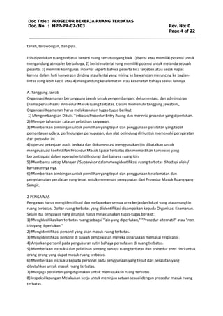 Doc Title : PROSEDUR BEKERJA RUANG TERBATAS 
Doc. No : MPP-PR-07-103 Rev. No: 0 
Page 4 of 22 
tanah, terowongan, dan pipa. 
Izin-diperlukan ruang terbatas berarti ruang tertutup yang baik 1) berisi atau memiliki potensi untuk 
mengandung atmosfer berbahaya, 2) berisi material yang memiliki potensi untuk melanda sebuah 
peserta, 3) memiliki konfigurasi internal seperti bahwa peserta bisa terjebak atau sesak napas 
karena dalam hati konvergen dinding atau lantai yang miring ke bawah dan meruncing ke bagian-lintas 
yang lebih kecil, atau 4) mengandung keselamatan atau kesehatan bahaya serius lainnya. 
A. Tanggung Jawab 
Organisasi Keamanan bertanggung jawab untuk pengembangan, dokumentasi, dan administrasi 
(nama perusahaan) Prosedur Masuk ruang terbatas. Dalam memenuhi tanggung jawab ini, 
Organisasi Keamanan harus melaksanakan tugas-tugas berikut: 
1) Mengembangkan Ditulis Terbatas Prosedur Entry Ruang dan merevisi prosedur yang diperlukan. 
2) Mempertahankan catatan pelatihan karyawan. 
3) Memberikan bimbingan untuk pemilihan yang tepat dan penggunaan peralatan yang tepat 
pemantauan udara, perlindungan pernapasan, dan alat pelindung diri untuk memenuhi persyaratan 
dari prosedur ini. 
4) operasi pekerjaan audit berkala dan dokumentasi menggunakan ijin dibatalkan untuk 
mengevaluasi keefektifan Prosedur Masuk Space Terbatas dan memastikan karyawan yang 
berpartisipasi dalam operasi entri dilindungi dari bahaya ruang izin. 
5) Membantu setiap Manajer / Supervisor dalam mengidentifikasi ruang terbatas dihadapi oleh / 
karyawannya nya. 
6) Memberikan bimbingan untuk pemilihan yang tepat dan penggunaan keselamatan dan 
penyelamatan peralatan yang tepat untuk memenuhi persyaratan dari Prosedur Masuk Ruang yang 
Sempit. 
2 PENGAWAS 
Pengawas harus mengidentifikasi dan melaporkan semua area kerja dan lokasi yang atau mungkin 
ruang terbatas. Daftar ruang terbatas yang diidentifikasi disampaikan kepada Organisasi Keamanan. 
Selain itu, pengawas yang ditunjuk harus melaksanakan tugas-tugas berikut: 
1) Mengklasifikasikan terbatas ruang sebagai "izin yang diperlukan," "Prosedur alternatif" atau "non-izin 
yang diperlukan." 
2) Mengidentifikasi personil yang akan masuk ruang terbatas. 
3) Mengidentifikasi personil di bawah pengawasan mereka diharuskan memakai respirator. 
4) Anjurkan personil pada pengukuran rutin bahaya pernafasan di ruang terbatas. 
5) Memberikan instruksi dan pelatihan tentang bahaya ruang terbatas dan prosedur entri rinci untuk 
orang-orang yang dapat masuk ruang terbatas. 
6) Memberikan instruksi kepada personel pada penggunaan yang tepat dari peralatan yang 
dibutuhkan untuk masuk ruang terbatas. 
7) Menjaga peralatan yang digunakan untuk memasukkan ruang terbatas. 
8) inspeksi lapangan Melakukan kerja untuk meninjau satuan sesuai dengan prosedur masuk ruang 
terbatas. 
 