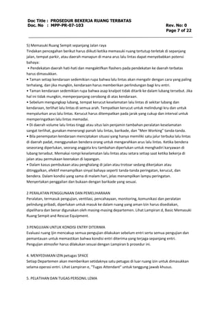 Doc Title : PROSEDUR BEKERJA RUANG TERBATAS 
Doc. No : MPP-PR-07-103 Rev. No: 0 
Page 7 of 22 
5) Memasuki Ruang Sempit sepanjang Jalan raya 
Tindakan pencegahan berikut harus diikuti ketika memasuki ruang tertutup terletak di sepanjang 
jalan, tempat parkir, atau daerah manapun di mana arus lalu lintas dapat menyebabkan potensi 
bahaya: 
• Pendekatan daerah hati-hati dan mengaktifkan flashers pada pendekatan ke daerah terbatas 
harus dimasukkan. 
• Taman setiap kendaraan sedemikian rupa bahwa lalu lintas akan mengalir dengan cara yang paling 
terhalang, dan jika mungkin, kendaraan harus memberikan perlindungan bagi kru entri. 
• Taman kendaraan sedemikian rupa bahwa asap knalpot tidak ditarik ke dalam lubang tersebut. Jika 
hal ini tidak mungkin, memperpanjang cerobong di atas kendaraan. 
• Sebelum mengungkap lubang, tempat kerucut keselamatan lalu lintas di sekitar lubang dan 
kendaraan, terlihat lalu lintas di semua arah. Tempatkan kerucut untuk melindungi kru dan untuk 
menyalurkan arus lalu lintas. Kerucut harus ditempatkan pada jarak yang cukup dan interval untuk 
memperingatkan lalu lintas memadai. 
• Di daerah volume lalu lintas tinggi atau situs lain penjamin tambahan peralatan keselamatan 
sangat terlihat, gunakan menerangi panah lalu lintas, barikade, dan "Men Working" tanda-tanda. 
• Bila penempatan kendaraan menciptakan situasi yang hanya memiliki satu jalur terbuka lalu lintas 
di daerah padat, menggunakan bendera orang untuk mengarahkan arus lalu lintas. Ketika bendera 
seseorang diperlukan, seorang anggota kru tambahan diperlukan untuk menghadiri karyawan di 
lubang tersebut. Memakai rompi keselamatan lalu lintas atau setara setiap saat ketika bekerja di 
jalan atau permukaan keenakan di lapangan. 
• Dalam kasus pembukaan atau penghalang di jalan atau trotoar sedang dikerjakan atau 
ditinggalkan, efektif menampilkan sinyal bahaya seperti tanda-tanda peringatan, kerucut, dan 
bendera. Dalam kondisi yang sama di malam hari, jelas menampilkan lampu peringatan. 
Menyertakan penggalian dan bukaan dengan barikade yang sesuai. 
2 PERALATAN PENGGUNAAN DAN PEMELIHARAAN 
Peralatan, termasuk pengujian, ventilasi, pencahayaan, monitoring, komunikasi dan peralatan 
pelindung pribadi, diperlukan untuk masuk ke dalam ruang yang aman Izin harus disediakan, 
dipelihara dan benar digunakan oleh masing-masing departemen. Lihat Lampiran d, Basic Memasuki 
Ruang Sempit and Rescue Equipment. 
3 PENGUJIAN UNTUK KONDISI ENTRY DITERIMA 
Evaluasi ruang Ijin mencakup semua pengujian dilakukan sebelum entri serta semua pengujian dan 
pemantauan untuk memastikan bahwa kondisi entri diterima yang terjaga sepanjang entri. 
Pengujian atmosfer harus dilakukan sesuai dengan Lampiran b prosedur ini. 
4. MENYEDIAKAN IZIN petugas SPACE 
Setiap Departemen akan memberikan setidaknya satu petugas di luar ruang izin untuk dimasukkan 
selama operasi entri. Lihat Lampiran e, "Tugas Attendant" untuk tanggung jawab khusus. 
5. PELATIHAN DAN TUGAS PERSONIL LEMA 
 