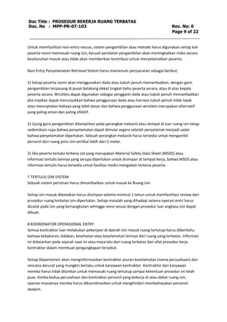 Doc Title : PROSEDUR BEKERJA RUANG TERBATAS 
Doc. No : MPP-PR-07-103 Rev. No: 0 
Page 9 of 22 
Untuk memfasilitasi non-entry rescue, sistem pengambilan atau metode harus digunakan setiap kali 
peserta resmi memasuki ruang izin, kecuali peralatan pengambilan akan meningkatkan risiko secara 
keseluruhan masuk atau tidak akan memberikan kontribusi untuk menyelamatkan peserta. 
Non-Entry Penyelamatan Retrieval Sistem harus memenuhi persyaratan sebagai berikut: 
1) Setiap peserta resmi akan menggunakan dada atau tubuh penuh memanfaatkan, dengan garis 
pengambilan terpasang di pusat belakang dekat tingkat bahu peserta secara, atau di atas kepala 
peserta secara. Wristlets dapat digunakan sebagai pengganti dada atau tubuh penuh memanfaatkan 
jika majikan dapat menunjukkan bahwa penggunaan dada atau harness tubuh penuh tidak layak 
atau menciptakan bahaya yang lebih besar dan bahwa penggunaan wristlets merupakan alternatif 
yang paling aman dan paling efektif. 
2) Ujung garis pengambilan dilampirkan pada perangkat mekanis atau tempat di luar ruang izin tetap 
sedemikian rupa bahwa penyelamatan dapat dimulai segera setelah penyelamat menjadi sadar 
bahwa penyelamatan diperlukan. Sebuah perangkat mekanik harus tersedia untuk mengambil 
personil dari ruang jenis izin vertikal lebih dari 5 meter. 
3) Jika peserta terluka terkena zat yang merupakan Material Safety Data Sheet (MSDS) atau 
informasi tertulis lainnya yang serupa diperlukan untuk disimpan di tempat kerja, bahwa MSDS atau 
informasi tertulis harus tersedia untuk fasilitas medis mengobati terkena peserta. 
7 TERTULIS IZIN SYSTEM 
Sebuah sistem perizinan harus dimanfaatkan untuk masuk ke Ruang Izin 
Setiap izin masuk dibatalkan harus disimpan selama minimal 1 tahun untuk memfasilitasi review dari 
prosedur ruang terbatas izin-diperlukan. Setiap masalah yang dihadapi selama operasi entri harus 
dicatat pada izin yang bersangkutan sehingga revisi sesuai dengan prosedur luar angkasa izin dapat 
dibuat. 
8 KOORDINATOR OPERASIONAL ENTRY 
Semua kontraktor luar melakukan pekerjaan di daerah izin masuk ruang tertutup harus diberitahu 
bahaya kebakaran, ledakan, kesehatan atau keselamatan lainnya dari ruang yang terbatas. Informasi 
ini didasarkan pada sejarah saat ini atau masa lalu dari ruang terbatas dan sifat prosedur kerja 
kontraktor dalam membuat pengungkapan tersebut. 
Setiap Departemen akan menginformasikan kontraktor aturan keselamatan (nama perusahaan) dan 
rencana darurat yang mungkin berlaku untuk karyawan kontraktor. Kontraktor dan karyawan 
mereka harus tidak diizinkan untuk memasuki ruang tertutup sampai ketentuan prosedur ini telah 
puas. Ketika kedua perusahaan dan kontraktor personil yang bekerja di atau dekat ruang izin, 
operasi masuknya mereka harus dikoordinasikan untuk menghindari membahayakan personel 
apapun. 
 