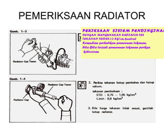 PEMERIKSAAN RADIATOR
          PERIKSAAN SISTEM PENDINGINAN
          DENGAN MENGUNAKAN RADIATOR TES
          TEKANAN TESTER 1,2 KG/cm kuadrad
          Kemudian perhatikan penurunan tekanan,
          bila Bila terjadi penurunan tekanan periksa
           kebocoran
 