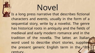 Novel
Is a long press narrative that describes fictional
characters and events, usually in the form of a
sequential story, write by a novelist. The genre
has historical roots in antiquity and the fields of
medieval and early modern romance and in the
tradition of the novella. The latter, an Italian
word used to describe short stories, supplied
the present generic English term in the 18th
 