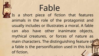 Fable
Is a short piece of fiction that features
animals in the role of the protagonist and
usually includes or illustrates a moral. A fable
can also have other inanimate objects,
mythical creatures, or forces of nature as
main characters. The distinguishing feature of
a fable is the personification used in this kind
of fiction.
 