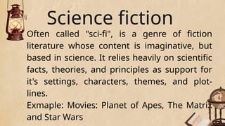 Science fiction
Often called "sci-fi", is a genre of fiction
literature whose content is imaginative, but
based in science. It relies heavily on scientific
facts, theories, and principles as support for
it's settings, characters, themes, and plot-
lines.
Exmaple: Movies: Planet of Apes, The Matrix
and Star Wars
 