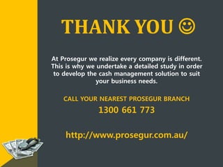 THANK YOU 
At Prosegur we realize every company is different.
This is why we undertake a detailed study in order
to develop the cash management solution to suit
your business needs.
CALL YOUR NEAREST PROSEGUR BRANCH
1300 661 773
http://www.prosegur.com.au/
 