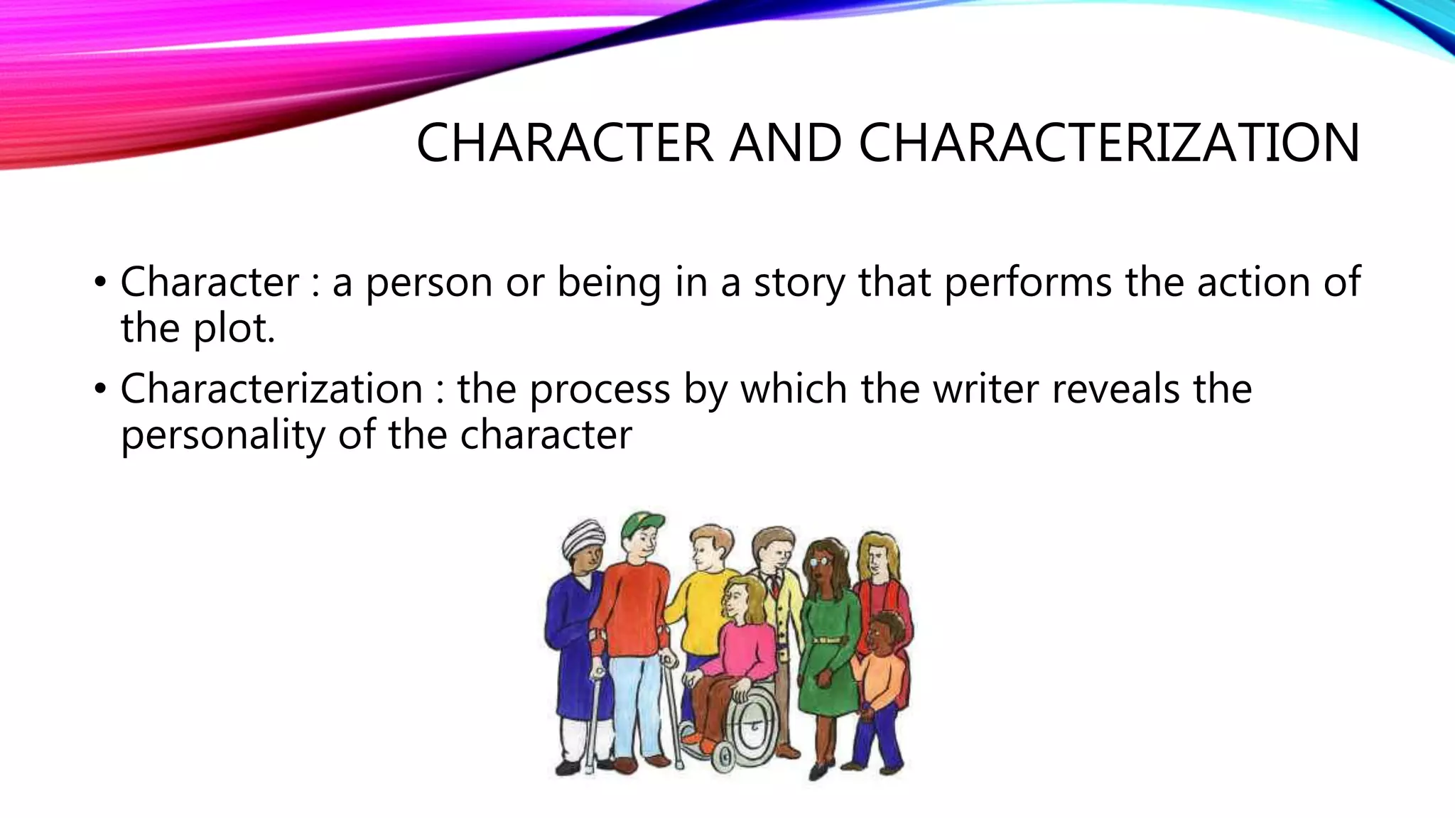 CHARACTER AND CHARACTERIZATION 
• Character : a person or being in a story that performs the action of 
the plot. 
• Characterization : the process by which the writer reveals the 
personality of the character 
 