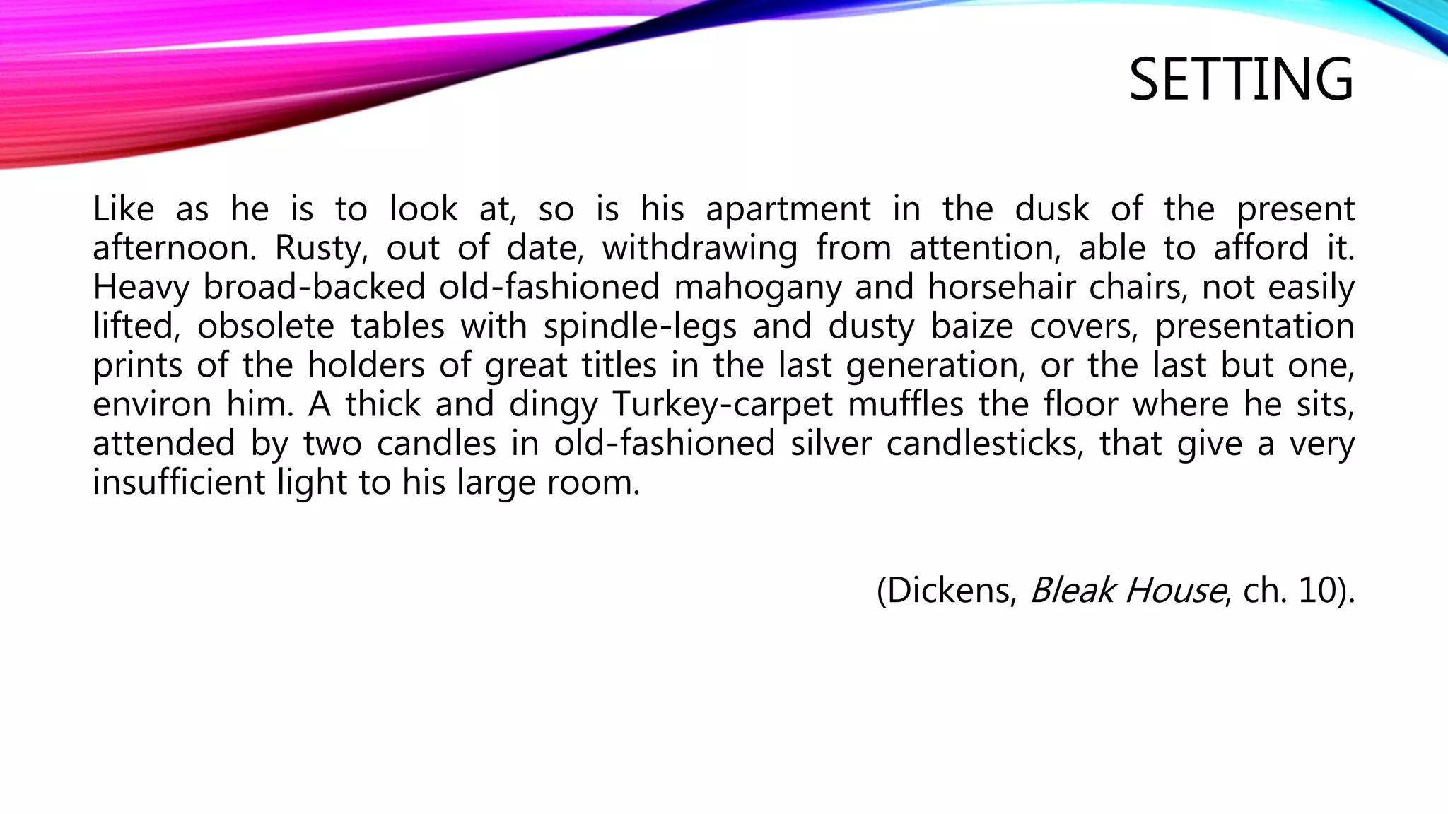 SETTING 
Like as he is to look at, so is his apartment in the dusk of the present 
afternoon. Rusty, out of date, withdrawing from attention, able to afford it. 
Heavy broad-backed old-fashioned mahogany and horsehair chairs, not easily 
lifted, obsolete tables with spindle-legs and dusty baize covers, presentation 
prints of the holders of great titles in the last generation, or the last but one, 
environ him. A thick and dingy Turkey-carpet muffles the floor where he sits, 
attended by two candles in old-fashioned silver candlesticks, that give a very 
insufficient light to his large room. 
(Dickens, Bleak House, ch. 10). 
 