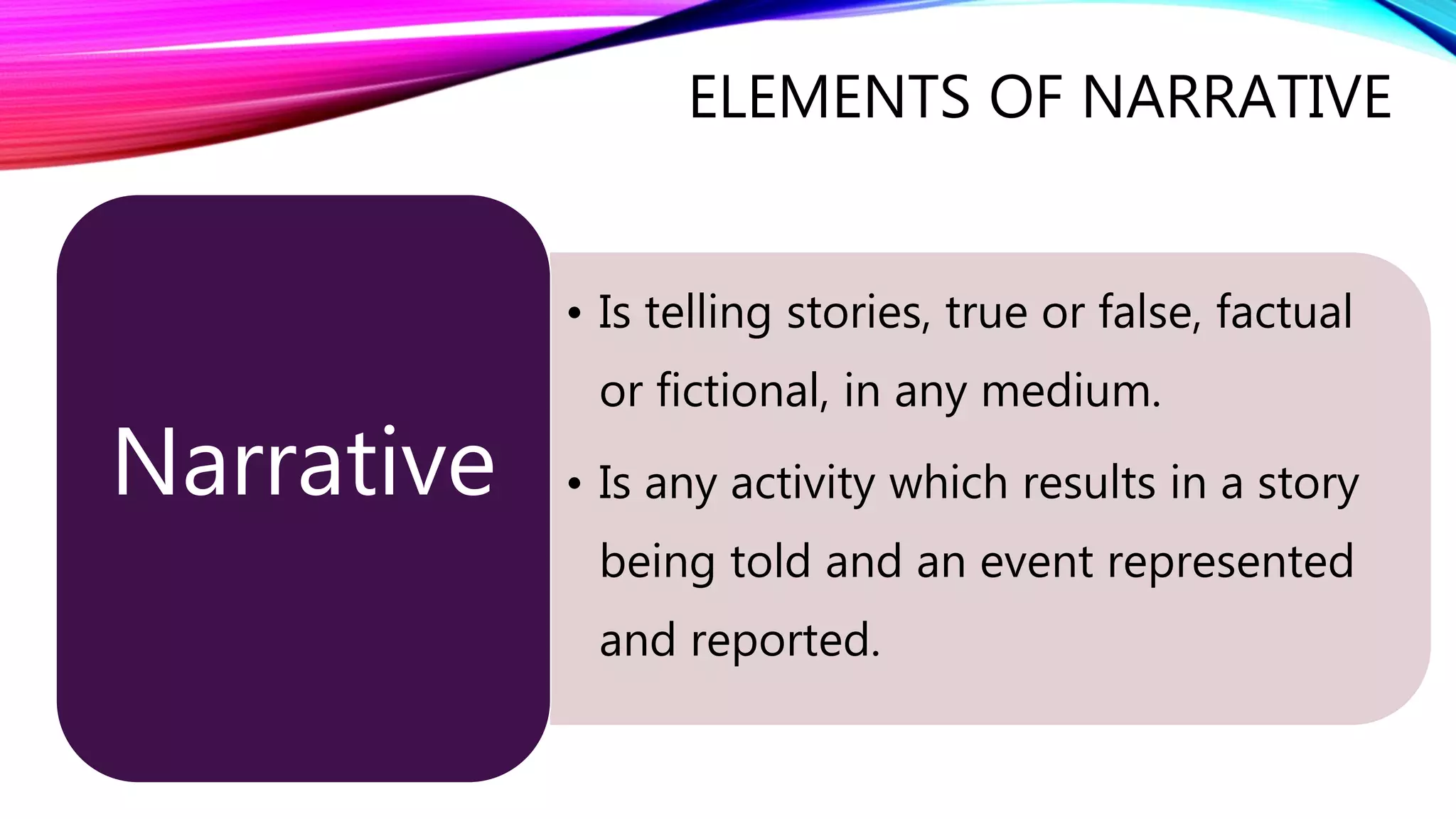 • Is telling stories, true or false, factual 
or fictional, in any medium. 
• Is any activity which results in a story 
being told and an event represented 
and reported. 
Narrative 
ELEMENTS OF NARRATIVE 
 