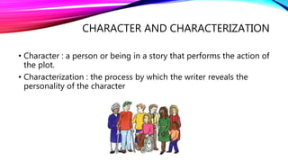 CHARACTER AND CHARACTERIZATION 
• Character : a person or being in a story that performs the action of 
the plot. 
• Characterization : the process by which the writer reveals the 
personality of the character 
 