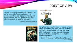 “I have of late,—but wherefore I know not,— 
lost all my mirth, forgone all custom of 
exercises; and indeed, it goes so heavily with 
my disposition that this goodly frame, the 
earth, seems to me a sterile promontory.” 
‘Hamlet’ by Shakespeare 
POINT OF VIEW 
Harry had taken up his place at wizard school, 
where he and his scar were famous ...but now 
the school year was over, and he was back 
with the Dursleys for the summer, back to 
being treated like a dog that had rolled in 
something smelly. 
Harry Potter and the Chamber of Secrets by 
J.K. Rowling 
 