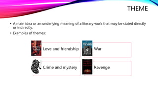 THEME 
• A main idea or an underlying meaning of a literary work that may be stated directly 
or indirectly. 
• Examples of themes: 
Love and friendship War 
Crime and mystery Revenge 
 