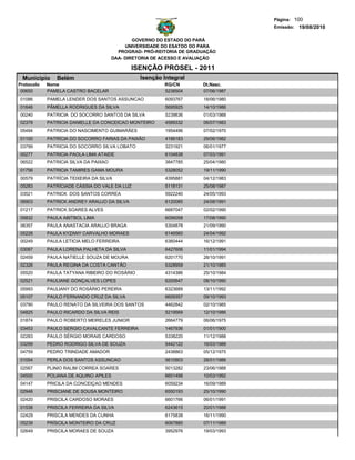 Página: 100
                                                                                   Emissão: 19/08/2010

                                               GOVERNO DO ESTADO DO PARÁ
                                            UNIVERSIDADE DO ESATDO DO PARA
                                         PROGRAD- PRÓ-REITORIA DE GRADUAÇÃO
                                       DAA- DIRETORIA DE ACESSO E AVALIAÇÃO

                                             ISENÇÃO PROSEL - 2011
 Municipio     Belém                            Isenção Integral
Protocolo   Nome                                         RG/CN        Dt.Nasc.
 00650      PAMELA CASTRO BACELAR                        5238504      07/06/1987
01086       PAMELA LENDER DOS SANTOS ASSUNCAO            6093767      18/06/1980
01646       PÂMELLA RODRIGUES DA SILVA                   5695925      14/10/1986
00240       PATRICIA DO SOCORRO SANTOS DA SILVA          5239836      01/03/1988
02378       PATRICIA DANIELLE DA CONCEICAO MONTEIRO      4589332      06/07/1983
05494       PATRICIA DO NASCIMENTO GUIMARÃES             1954496      07/02/1970
01100       PATRÍCIA DO SOCORRO FARIAS DA PAIXÃO         4166183      29/06/1982
03799       PATRICIA DO SOCORRO SILVA LOBATO             3231921      06/01/1977
00277       PATRICIA PAOLA LIMA ATAIDE                   6104838      07/03/1991
06522       PATRICIA SILVA DA PAIXAO                     3847785      25/04/1980
01756       PATRICIA TAMIRES GAMA MOURA                  5328052      19/11/1990
00579       PATRÍCIA TEIXEIRA DA SILVA                   4395881      04/12/1983
05283       PATRÍCIADE CÁSSIA DO VALE DA LUZ             5118131      25/08/1987
03521       PATRICK DOS SANTOS CORREA                    5922240      24/05/1993
06903       PATRICK ANDREY ARAUJO DA SILVA               6120085      24/08/1991
01217       PATRICK SOARES ALVES                         6687047      02/02/1990
05832       PAULA ABITBOL LIMA                           6056058      17/08/1990
06357       PAULA ANASTACIA ARAUJO BRAGA                 5304878      21/09/1990
05228       PAULA KYZANY CARVALHO MORAES                 6146560      24/04/1992
00249       PAULA LETICIA MELO FERREIRA                  6360444      16/12/1991
03087       PAULA LORENA PALHETA DA SILVA                6427606      11/01/1994
02459       PAULA NATIELLE SOUZA DE MOURA                6201770      28/10/1991
02326       PAULA REGINA DA COSTA CANTÃO                 5328959      21/10/1985
05520       PAULA TATYANA RIBEIRO DO ROSÁRIO             4314386      25/10/1984
02521       PAULIANE GONÇALVES LOPES                     6200647      08/10/1990
05993       PAULIANY DO ROSÁRIO PEREIRA                  6323689      13/11/1992
05107       PAULO FERNANDO CRUZ DA SILVA                 6609357      09/10/1993
03790       PAULO RENATO DA SILVEIRA DOS SANTOS          4462842      02/10/1985
04825       PAULO RICARDO DA SILVA REIS                  5219569      12/10/1986
01874       PAULO ROBERTO MEIRELES JUNIOR                2664779      06/06/1975
03453       PAULO SERGIO CAVALCANTE FERREIRA             1467936      01/01/1900
02283       PAULO SÉRGIO MORAIS CARDOSO                  5338220      11/12/1988
03299       PEDRO RODRIGO SILVA DE SOUZA                 5442122      16/03/1988
04759       PEDRO TRINDADE AMADOR                        2438863      05/12/1975
01054       PERLA DOS SANTOS ASSUNCAO                    5610903      28/01/1986
02567       PLINIO RALIM CORREA SOARES                   5013282      23/06/1988
04500       POLIANA DE AQUINO APILES                     6601498      10/03/1992
04147       PRICILA DA CONCEIÇAO MENDES                  6059234      16/09/1989
02946       PRISCIANE DE SOUSA MONTEIRO                  6550193      25/10/1990
02420       PRISCILA CARDOSO MORAES                      6601766      06/01/1991
01538       PRISCILA FERREIRA DA SILVA                   6243615      20/01/1988
02429       PRISCILA MENDES DA CUNHA                     6175838      16/11/1990
05239       PRÍSCILA MONTEIRO DA CRUZ                    6067885      07/11/1989
02649       PRISCILA MORAES DE SOUZA                     3952976      19/03/1993
 