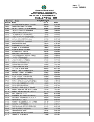 Página: 245
                                                                                   Emissão: 19/08/2010

                                               GOVERNO DO ESTADO DO PARÁ
                                            UNIVERSIDADE DO ESATDO DO PARA
                                         PROGRAD- PRÓ-REITORIA DE GRADUAÇÃO
                                       DAA- DIRETORIA DE ACESSO E AVALIAÇÃO

                                              ISENÇÃO PROSEL - 2011
 Municipio     Vigia                            Isenção Integral
Protocolo   Nome                                         RG/CN        Dt.Nasc.
 02906      ALESSANDRA MONTEIRO DE OLIVEIRA              6690850      16/12/1992
04352       AMANDA NAYARA SOUSA RAMOS                    6490398      13/07/1990
07163       ANDREA CRISTINA COSTA DE MORAES              4629666      19/07/1984
05668       ANGELO GABRIEL DA SILVA TIBERI               4339586      18/06/1983
07099       ANTONIO DE SOUSA ARAUJO                      5340810      16/09/1986
05670       ARIANE MARIA DA SILVA MORAES                 6463289      10/01/1993
03461       ARIELI MAYARA PINHEIRO DA COSTA              6573813      27/01/1991
04085       CARLOS RENAN FERREIRA SILVA                  6017598      03/03/1988
00666       CRISTIANE BARROS RODRIGUES                   4960672      08/11/1988
06669       DEVENIR SOUSA MAIA                           4766755      31/12/1983
05361       EDIANE MARQUES DE LIMA                       3785522      07/07/1980
05359       EDINEIA DA SILVA MOREIRA                     3740600      25/03/1979
05180       ELIVALDO MORAIS SALDANHA                     5271532      10/12/1983
02594       ELOISA VILHENA SANTOS                        6896296      24/05/1991
06659       FERNANDO BARROS DE SOUSA                     6184037      07/05/1988
05065       GLAUCIA DE CASSIA PIEDADE SANTOS             5271581      18/05/1983
04257       JAASIEL CARDOSO COSTA                        5522757      28/04/1986
00618       JACIMARA COSTA CARDOSO                       6510355      01/01/1990
02391       JOELMA SOARES MODESTO                        5170051      08/01/1985
05369       JOSIANE SANTOS SOUSA                         6339648      15/03/1989
00862       JOSINEIDE AMORIM SILVA                       5931296      01/11/1987
04293       JUCILENE SILVA DA SILVA                      6099026      08/05/1990
05560       KAREN LETÍCIA GOULART VILHENA                6510384      15/11/1989
02584       LEANDRO TAVARES NASCIMENTO                   5579857      29/08/1990
02702       LEILA CALAZANS ANDRADE                       5977493      01/01/1900
07010       LUCICLEIA DE OLIVEIRA SANTOS                 6017613      07/04/1989
04744       MARIA ALCIONE DA SILVA FREITAS               6338280      04/06/1989
07036       MARIA DAS NEVES LEAL ALBUQUERQUE             6306285      31/05/1989
04598       MARIA LUCIANE DOS SANTOS BRITO               6490536      03/04/1983
04586       MARIA LUZIA SILVA SENNA                      4572026      12/05/1984
00298       MAYARA PATRICIA DA SILVA MORAES              5779708      26/06/1987
07224       MOISES SEBASTIÃO LEAL ALBUQUERQUE            6306266      17/01/1991
00115       MÔNICA DARCIELY BRITO RODRIGUES              6572119      27/10/1991
05950       NAÍS SOARES MODESTO                          5440931      30/11/1986
03433       NORMA CÉLIA DOS SANTOS FURTADO               2077438      21/12/1968
01977       ODIANE DO SOCORRO SOUSA DA SILVA             5846830      10/02/1989
04495       RENAN DA SILVA E SILVA                       6082860      09/08/1990
01939       ROBERTO CARLOS SOUSA DOS SANTOS              6339427      04/01/1991
04595       ROMARIO COSTA RIBEIRO                        6510414      05/09/1991
04501       ROSANA DA LUZ FERREIRA DE SANTOS             5916441      08/09/1988
04576       RUTH ERICA MARTINS ROCHA                     3785610      11/11/1980
02301       SILAS BARBOSA VIEIRA                         6383791      07/08/1992
07218       SILVIA MARIA LEAL ALBUQUERQUE                6690858      01/05/1992
05233       SIMONE DA SILVA SANDIM                       6313844      01/01/1900
 