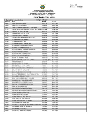 Página: 28
                                                                                         Emissão: 19/08/2010

                                                GOVERNO DO ESTADO DO PARÁ
                                             UNIVERSIDADE DO ESATDO DO PARA
                                          PROGRAD- PRÓ-REITORIA DE GRADUAÇÃO
                                        DAA- DIRETORIA DE ACESSO E AVALIAÇÃO

                                              ISENÇÃO PROSEL - 2011
 Municipio     Ananindeua                        Isenção Integral
Protocolo   Nome                                          RG/CN             Dt.Nasc.
 03261      DANIELA MORAIS SILVA                          4553119           31/12/1983
03034       DANIELLE COSTA CHAVES                         5584418           29/02/1988
05907       DANIELLE RAQUEL NASCIMENTO DA SILVA           5269411           19/04/1988
01302       DANYELLE NAZARÉ CARVALHO DOS S. NASCIMENTO5322464               11/06/1988
05386       DARCIRA DE ALMEIDA LIMA                       6652120           14/08/1985
05161       DARLENI PEIXOTO DA COSTA                      5000959           20/12/1986
07116       DAVID NOVAES DO CARMO                         4759914           07/07/1987
04901       DAYANE CRISTIAN ALMEIDA DE SOUSA              6556116           04/10/1992
04088       DEBORA CARVALHO RAMOS                         5414872           15/09/1989
04742       DEBORA DA SILVA LIMA                          6268684           14/12/1990
04508       DEBORA FERREIRA GONÇALVES                     5035485           29/12/1992
02228       DÉBORA SILVA DO ESPIRITO SANTO                3766769           12/07/1981
05903       DEISIANE NASCIMENTO DA SILVA                  5192775           03/04/1984
04589       DEIVID ADRIANO LARANJEIRAS PEREIRA            5844643           10/08/1989
03330       DENIS CALIXTO DO CARMO                        5314083           22/12/1983
05599       DENISSON BRAUN DO ROSARIO                     5877260           05/06/1988
04640       DESIELLE DE MATOS PEREIRA                     4556815           16/11/1990
05297       DEYVID DE MENEZES MELO                        58555464          13/01/1990
05298       DHENY SORAIA MUNHOZ DOS SANTOS                4344620    2VIA   31/08/1983
03142       DIEGO REIS SOUZA                              5973156           12/04/1993
06926       DIMAS ANTONIO DE SOUSA                        5497265           10/07/1987
05354       DIONE DA SILVA CAVALCANTE                     152912            01/04/1986
04056       EDER LUIZ DOS ANJOS PATROCINIO                4826114           08/03/1987
01495       EDILSON FEIO DE CARVALHO                      4613453           12/04/1981
06399       EDINAIR MONTEIRO RODRIGUES                    2512756           15/07/1974
05186       EDINALVA DO SOCORRO MACHADO LOUZADA           3143281           18/01/1980
03456       EDIVALDO MACIEL SANTIAGO                      1641265           28/02/1968
05096       EDNA RODRIGUES DA SILVA MORAES                2290469           06/11/1991
05266       EDNELSON DA TRINDADE CALADO                   6905372           19/01/1993
05295       EDUARDO PASTANA DE CARVALHO                   3369031           26/06/1965
05751       ELAYANE FARIAS DOS SANTOS REIS                5878396           23/10/1989
02777       ELEM OLIVEIRA DE JESUS                        5107487           06/07/1988
04187       ELEN REGIANE MENDES DA SILVA                  2421149           24/07/1974
05428       ELEYSON EWERSONG FERNANDES GOMES              3476719           16/03/1980
05757       ELIANA FARIAS DOS SANTOS                      1755277           19/10/1968
02611       ELIANE DE ALFAIA OLIVEIRA                     3017350           02/07/1977
00977       ELIANE PIMENTEL DOS SANTOS                    4426921           06/11/1983
00954       ELISA PIMENTEL DOS SANTOS                     4292888           24/08/1982
05737       ELIUDE NAVEGANTES DO CARMO                    6531968           28/01/1991
05074       ELIVANE RAPOSO FERREIRA                       5357308           06/09/1987
01769       ELIZABETH CRISTINA DO NASCIMENTO PINHEIRO     5637498           28/02/1989
00998       ELIZAMA MACHADO DE MEDEIROS                   3697305           21/10/1982
03677       ELIZANE BATISTA LOPES                         6596950           30/12/1991
02665       ELIZANGELA FERREIRA LUCENA                    5311661           31/12/1982
 