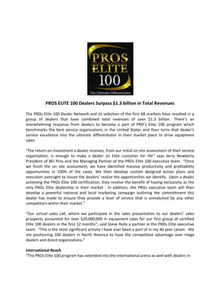  
                                                      




                                                                    
            PROS ELITE 100 Dealers Surpass $1.3 billion in Total Revenues 

The PROs Elite 100 Dealer Network and its selection of the first 68 markets have resulted in a 
group  of  dealers  that  have  combined  total  revenues  of  over  $1.3  billion.   There’s  an 
overwhelming  response  from  dealers  to  become  a  part  of  PRO’s  Elite  100  program  which
benchmarks  the  best  service  organizations  in  the  United  States  and  then  turns  that  dealer’s
service  excellence  into  the  ultimate  differentiator  in  their  market  place  to  drive  equipment 
sales.  

“The return on investment a dealer receives, from our initial on site assessment of their service 
organization,  is  enough  to  make  a  dealer  an  Elite  customer  for  life”  says  Jerry  Newberry
President of BEI Pros and the Managing Partner of the PROs Elite 100 executive team.  “Once 
we  finish  the  on  site  assessment,  we  have  identified  massive  productivity  and  profitability
opportunities  in  100%  of  the  cases.  We  then  develop  custom  designed  action  plans  and
execution oversight to insure the dealers’ realize the opportunities we identify.  Upon a dealer 
achieving the PROs Elite 100 certification, they receive the benefit of having exclusivity as the
only  PROs  Elite  dealership  in  their  market  .  In  addition,  the  PROs  executive  team  will  then 
develop  a  powerful  national  and  local  marketing  campaign  outlining  the  committment  this
dealer  has  made  to  ensure  they  provide  a  level  of  service  that  is  unmatched  by  any  other
competitors within their market.” 

“Our  virtual  sales  call,  where  we  participate  in  the  sales  presentation  to  our  dealers’  sales
prospects  accounted  for  over  $20,000,000  in  equipment  sales  for  our  first  group  of  certified
Elite 100 dealers in the first 12 months”, said Steve Rolla a partner in the PROs Elite executive
team.  “This is the most significant activity I have ever been a part of in my 40 year career.  We 
are  positioning  100  dealers  in  North  America  to  have  the  competitive  advantage  over  mega
dealers and direct organizations.” 

International Reach 
“The PROs Elite 100 program has extended into the international arena as well with dealers in 
 