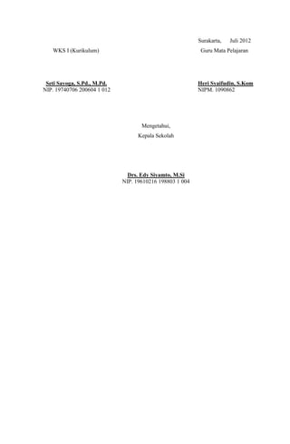 Surakarta,   Juli 2012
   WKS I (Kurikulum)                                       Guru Mata Pelajaran




 Seti Sayoga, S.Pd., M.Pd.                                Heri Syaifudin, S.Kom
NIP. 19740706 200604 1 012                                NIPM. 1090862




                                    Mengetahui,
                                   Kepala Sekolah




                               Drs. Edy Siyamto, M.Si
                             NIP. 19610216 198803 1 004
 