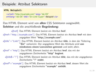 Beispiele: Attribut Selektoren
Das HTML Element wird von allen CSS Selektoren ausgew¨ahlt.
Selektor und die anschließende Begr¨undung:
a[href] Das HTML Element besitzt ein Attribut href.
a[href=”http://example.com”] Das HTML Element besitzt ein Attribut href mit dem
angegeben Wert ”http://example.com”.
a[title˜=”Link!”] Das HTML Element besitzt ein Attribut title, in dem der Teilstring
”Ein” vorkommt. Der angegebene Wert des Attributs wird von
mindestens einem Leerzeichen getrennt und steht allein.
a[hrefˆ=”http”] Das HTML Element besitzt ein Attribut href, das mit der
angegebenen Zeichenkette ”http” beginnt.
a[title$=”!”] Das HTML Element besitzt ein Attribut title, das mit der angegebenen
Zeichenkette ”!” endet.
a[href*=”example”] Das HTML Element besitzt ein Attribut href, dessen Wert die
angegebene Zeichenkette ”example” enth¨alt.
11 / 29
 
