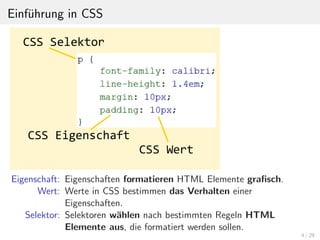 Einf¨uhrung in CSS
Eigenschaft: Eigenschaften formatieren HTML Elemente graﬁsch.
Wert: Werte in CSS bestimmen das Verhalten einer
Eigenschaften.
Selektor: Selektoren w¨ahlen nach bestimmten Regeln HTML
Elemente aus, die formatiert werden sollen.
4 / 29
 