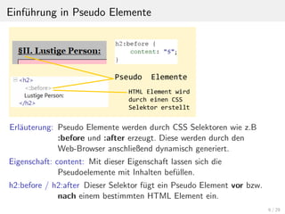 Einf¨uhrung in Pseudo Elemente
Erl¨auterung: Pseudo Elemente werden durch CSS Selektoren wie z.B
:before und :after erzeugt. Diese werden durch den
Web-Browser anschließend dynamisch generiert.
Eigenschaft: content: Mit dieser Eigenschaft lassen sich die
Pseudoelemente mit Inhalten bef¨ullen.
h2:before / h2:after Dieser Selektor f¨ugt ein Pseudo Element vor bzw.
nach einem bestimmten HTML Element ein.
6 / 29
 