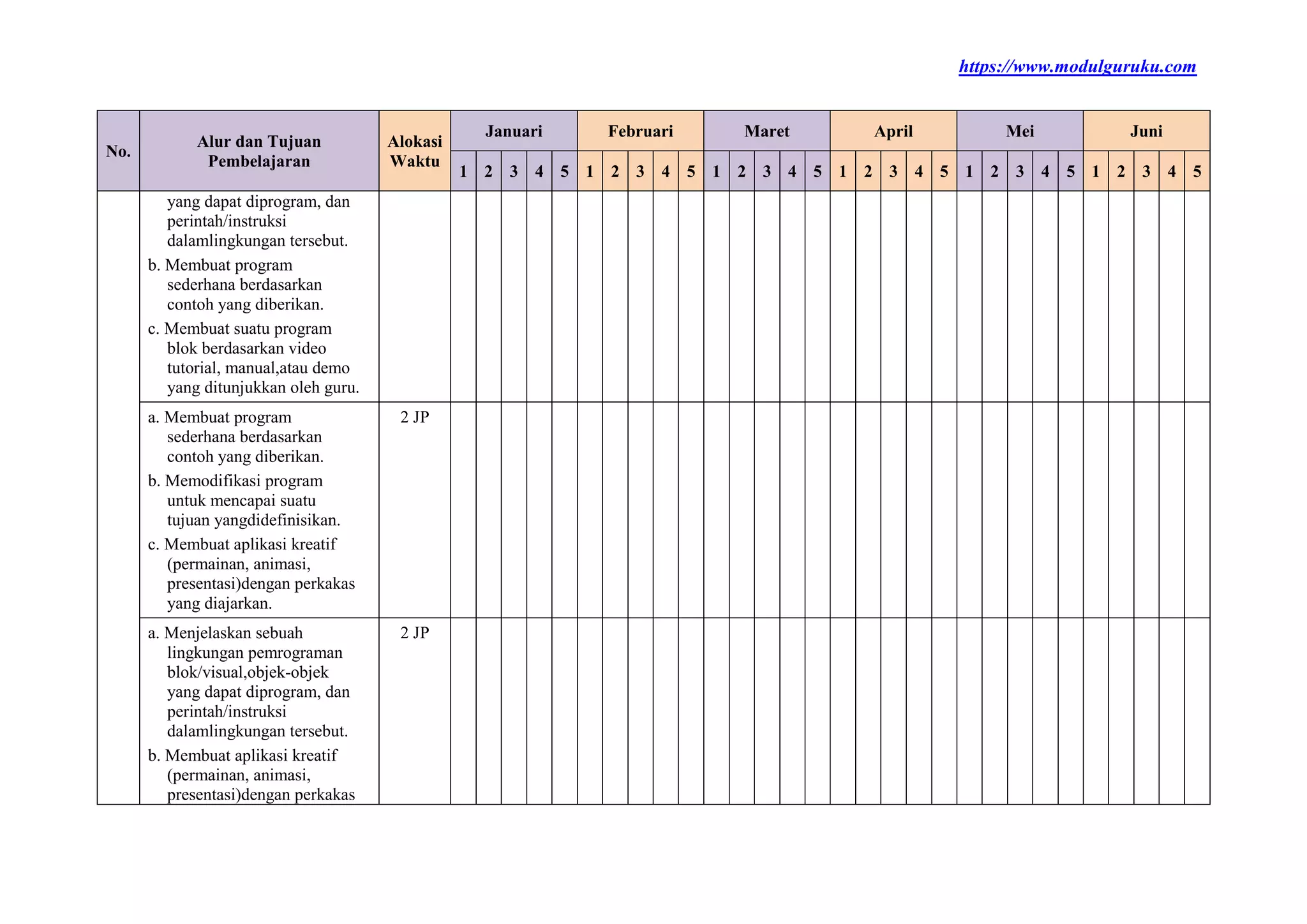 https://www.modulguruku.com
No.
Alur dan Tujuan
Pembelajaran
Alokasi
Waktu
Januari Februari Maret April Mei Juni
1 2 3 4 5 1 2 3 4 5 1 2 3 4 5 1 2 3 4 5 1 2 3 4 5 1 2 3 4 5
yang dapat diprogram, dan
perintah/instruksi
dalamlingkungan tersebut.
b. Membuat program
sederhana berdasarkan
contoh yang diberikan.
c. Membuat suatu program
blok berdasarkan video
tutorial, manual,atau demo
yang ditunjukkan oleh guru.
a. Membuat program
sederhana berdasarkan
contoh yang diberikan.
b. Memodifikasi program
untuk mencapai suatu
tujuan yangdidefinisikan.
c. Membuat aplikasi kreatif
(permainan, animasi,
presentasi)dengan perkakas
yang diajarkan.
2 JP
a. Menjelaskan sebuah
lingkungan pemrograman
blok/visual,objek-objek
yang dapat diprogram, dan
perintah/instruksi
dalamlingkungan tersebut.
b. Membuat aplikasi kreatif
(permainan, animasi,
presentasi)dengan perkakas
2 JP
 