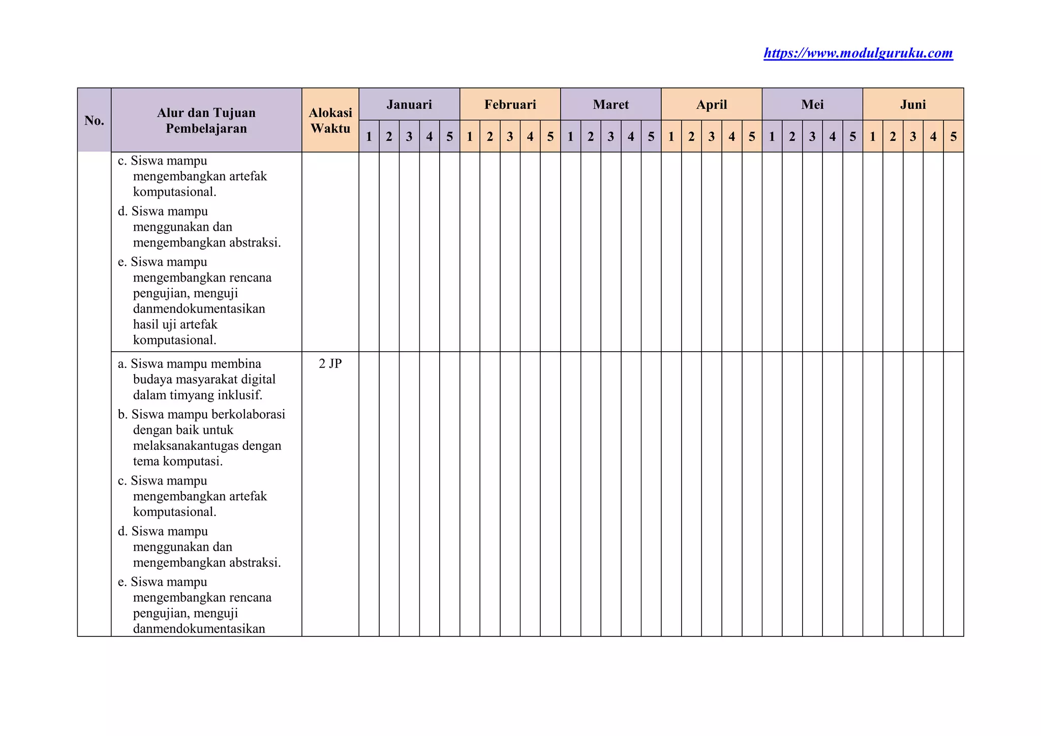 https://www.modulguruku.com
No.
Alur dan Tujuan
Pembelajaran
Alokasi
Waktu
Januari Februari Maret April Mei Juni
1 2 3 4 5 1 2 3 4 5 1 2 3 4 5 1 2 3 4 5 1 2 3 4 5 1 2 3 4 5
c. Siswa mampu
mengembangkan artefak
komputasional.
d. Siswa mampu
menggunakan dan
mengembangkan abstraksi.
e. Siswa mampu
mengembangkan rencana
pengujian, menguji
danmendokumentasikan
hasil uji artefak
komputasional.
a. Siswa mampu membina
budaya masyarakat digital
dalam timyang inklusif.
b. Siswa mampu berkolaborasi
dengan baik untuk
melaksanakantugas dengan
tema komputasi.
c. Siswa mampu
mengembangkan artefak
komputasional.
d. Siswa mampu
menggunakan dan
mengembangkan abstraksi.
e. Siswa mampu
mengembangkan rencana
pengujian, menguji
danmendokumentasikan
2 JP
 