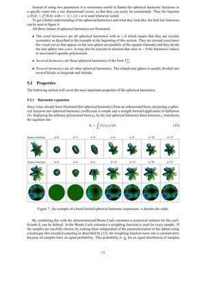 Instead of using two parameters it is sometimes useful to ﬂatten the spherical harmonic functions in
a speciﬁc order into a one dimensional vector, so that they can easily be enumerated. Thus the function
yi (θ, φ) = ym (θ, φ) with i = (l + 1)l + m is used whenever suited.
             l
     To get a better understanding of the spherical harmonics and what they look like, the ﬁrst few functions
can be seen in ﬁgure 6.
     All three classes of spherical harmonics are illustrated:

    • The zonal harmonics are all spherical harmonics with m = 0 which means that they are circular
      symmetric as described in the example at the beginning of this section. They are termed zonal since
      the visual curves that appear on the unit sphere are parallels of the equator (latitude) and they divide
      the unit sphere into zones. It may also be relevant to mention that since m = 0 the harmonics reduce
      to associated Legendre polynomials.
                                                                     m
    • Sectoral harmonics are those spherical harmonics of the form Y|m| .

    • Tesseral harmonics are all other spherical harmonics. The related unit sphere is usually divided into
      several blocks in longitude and latitude.

5.2 Properties
The following section will cover the most important properties of the spherical harmonics.

5.2.1 Harmonic expansion
Since it has already been illustrated that spherical harmonics form an orthonormal basis, projecting a spher-
ical function into spherical harmonic coefﬁcients is simple and a straight forward application of deﬁnition
(4). Replacing the arbitrary polynomial basis pn by the real spherical harmonic basis function yi transforms
the equation into                                  Z
                                             ki =       f (s)yi (s)ds.                                      (33)
                                                    S


Source function    n=0           n=2          n=4               n=6       n=8          n=10          n=15




Source function    n=0           n=4          n=6               n=10      n=15         n=20          n=25




        Figure 7: An example of a band-limited spherical harmonic expansions. n denotes the order.


    By combining this with the aforementioned Monte Carlo estimator a numerical solution for the coef-
ﬁcients ki can be deﬁned. In the Monte Carlo estimator a weighting function is used for every sample. If
the samples are carefully chosen, by making them independent of the parameterization of the sphere using
a technique like stratiﬁed sampling as described by [12], the weighting function turns into a constant term
                                                                    1
because all samples have an equal probability. This probability is 4π for an equal distribution of samples



                                                        11
 
