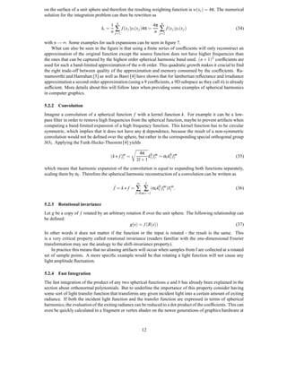 on the surface of a unit sphere and therefore the resulting weighting function is w(x i ) = 4π. The numerical
solution for the integration problem can then be rewritten as
                                           n                              n
                                      1                             4π
                               ki =
                                      n   ∑ f (x j )yi (x j )4π =    n   ∑ f (x j )yi (x j )              (34)
                                          j=1                            j=1

with n → ∞. Some examples for such expansions can be seen in ﬁgure 7.
    What can also be seen in the ﬁgure is that using a ﬁnite series of coefﬁcients will only reconstruct an
approximation of the original function except the source function does not have higher frequencies than
the ones that can be captured by the highest order spherical harmonic band used. (n + 1) 2 coefﬁcients are
used for such a band-limited approximation of the n-th order. This quadratic growth makes it crucial to ﬁnd
the right trade-off between quality of the approximation and memory consumed by the coefﬁcients. Ra-
mamoorthi and Hanrahan [3] as well as Basri [4] have shown that for lambertian reﬂectance and irradiance
approximation a second order approximation (using a 9 coefﬁcients, a 9D subspace as they call it) is already
sufﬁcient. More details about this will follow later when providing some examples of spherical harmonics
in computer graphics.

5.2.2 Convolution
Imagine a convolution of a spherical function f with a kernel function k. For example it can be a low-
pass ﬁlter in order to remove high frequencies from the spherical function, maybe to prevent artifacts when
computing a band-limited expansion of a high frequency function. This kernel function has to be circular
symmetric, which implies that it does not have any φ dependence, because the result of a non-symmetric
convolution would not be deﬁned over the sphere, but rather in the corresponding special orthogonal group
SO3 . Applying the Funk-Hecke-Theorem [4] yields

                                                         4π 0 m
                                      (k f )m =
                                            l                k f = αl kl0 flm                             (35)
                                                       2l + 1 l l
which means that harmonic expansion of the convolution is equal to expanding both functions separately,
scaling them by αl . Therefore the spherical harmonic reconstruction of a convolution can be written as
                                                       ∞     l
                                          f˙ = k f = ∑      ∑    (αl kl0 flm )Ylm .                       (36)
                                                      l=0 m=−l


5.2.3 Rotational invariance
Let g be a copy of f rotated by an arbitrary rotation R over the unit sphere. The following relationship can
be deﬁned:
                                               g(s) = f (R(s))                                          (37)
In other words it does not matter if the function or the input is rotated - the result is the same. This
is a very critical property called rotational invariance (readers familiar with the one-dimensional Fourier
transformation may see the analogy to the shift-invariance property).
    In practice this means that no aliasing artifacts will occur when samples from f are collected at a rotated
set of sample points. A more speciﬁc example would be that rotating a light function will not cause any
light amplitude ﬂuctuation.

5.2.4 Fast Integration
The fast integration of the product of any two spherical functions a and b has already been explained in the
section about orthonormal polynomials. But to underline the importance of this property consider having
some sort of light transfer function that transforms any given incident light into a certain amount of exiting
radiance. If both the incident light function and the transfer function are expressed in terms of spherical
harmonics, the evaluation of the exiting radiance can be reduced to a dot product of the coefﬁcients. This can
even be quickly calculated in a fragment or vertex shader on the newer generations of graphics hardware at



                                                           12
 