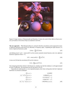 Figure 8: Image courtesy of Ramamoorthi and Hanrahan. It shows the result of their Efﬁcient Representa-
tion of Irradiance Environment Maps [3] rendered in real-time.



The new approach: What Ramamoorthi et al. noticed is that this convolution can be expressed in terms
of spherical harmonics and solved very efﬁciently in frequency space. Expanding the light function L in
terms of spherical harmonics yields
                                       L(θ, φ) = ∑ LmYlm (θ, φ)
                                                      l                                            (43)
and deﬁning max(n · ω, 0) = max(cos θ, 0) as the circular symmetric kernel function, also in its spherical
harmonic expansion with m = 0,

                                       A(n) = max(cos θ, 0) = ∑ Al Yl0 (n)                              (44)

it turns out (36) that the convolution (42) can be written as

                                             E(n) = ∑ αl Al LmYlm (n).
                                                             l                                          (45)

Very intriguing about this solution is that because αl vanishes very fast the irradiance is well approximated
by only 9 coefﬁcients. The maximum error for any pixel is 9% [3].
   Especially for rendering this is a very important property since when writing down the ﬁrst 9 spherical
harmonics in Cartesian coordinates

                                    Y00 (x, y, z) =                              0.282095
                         −1
                      {Y1 ;Y10 ;Y1 }(x, y, z)
                                   1
                                                   =                      0.488603{x; z; y}
                                   Y20 (x, y, z)   =                     0.315392(3z2 − 1)
                                   Y22 (x, y, z)   =                     0.546274(x2 − y2)
                     {Y2−2 ;Y2−1 ;Y2 }(x, y, z)
                                   1
                                                   =                 1.092548{xz; yz; xy}               (46)



                                                        15
 