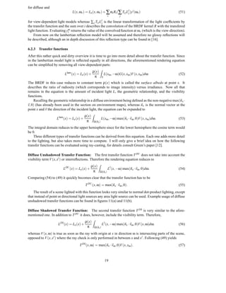 for diffuse and
                               L(x, ωv ) = Le (x, ωv ) + ∑ αi Ri (∑ Ti j LIj )yi (ωv )                    (51)
                                                                    i        j

for view-dependent light models whereas ∑ j Ti j LIj is the linear transformation of the light coefﬁcients by
the transfer function and the sum over i describes the convolution of the BRDF kernel R with the transfered
light function. Evaluating ym returns the value of the convolved function at ωv (which is the view-direction).
                            l
    From now on the lambertian reﬂection model will be assumed and therefore no glossy reﬂections will
be described, although an in depth discussion of this reﬂection type can be found in [16].

6.2.3 Transfer functions
After this rather quick and dirty overview it is time to go into more detail about the transfer function. Since
in the lambertian model light is reﬂected equally in all directions, the aforementioned rendering equation
can be simpliﬁed by removing all view-dependent parts:
                                                 ρ(x)
                                                         Z
                          Llam (x) = Le (x) +                     L(xω , −ω)G(x, xω )V (x, xω )dω         (52)
                                                  π           S

The BRDF in this case reduces to constant term ρ(x) which is called the surface albedo at point x. It
describes the ratio of radiosity (which corresponds to image intensity) versus irradiance. Now all that
remains in the equation is the amount of incident light L, the geometric relationship, and the visibility
functions.
    Recalling the geometric relationship in a diffuse environment being deﬁned as the non-negative max(n x ·
v, 0) (has already been used in the section on environment maps), whereas n x is the normal vector at the
point x and v the direction of the incident light, the equation can be expanded to
                                          ρ(x)
                                                 Z
                    Llam (x) = Le (x) +                     L(xω , −ω) max(nx · vω , 0)V (x, xω )dω.      (53)
                                           π     Ω(nx )

The integral domain reduces to the upper hemisphere since for the lower hemisphere the cosine term would
be 0.
    Three different types of transfer functions can be derived from this equation. Each one adds more detail
to the lighting, but also takes more time to compute. I will only give a brief idea on how the following
transfer functions can be evaluated using ray-casting, for details consult Green’s paper [12].

Diffuse Unshadowed Transfer Function: The ﬁrst transfer function T DU does not take into account the
visibility term V (x, x ) or interreﬂections. Therefore the rendering equation reduces to
                                              ρ(x)
                                                        Z
                         LDU (x) = Le (x) +                         LI (x, −ω) max(nx · vω , 0)dω.        (54)
                                               π          Ω(nx )

Comparing (54) to (49) it quickly becomes clear that the transfer function has to be
                                          T DU (x, ω) = max(nx · vω , 0).                                 (55)
    The result of a scene lighted with this function looks very similar to normal dot-product lighting, except
that instead of point or directional light sources any area light source can be used. Example usage of diffuse
unshadowed transfer functions can be found in ﬁgures 11(a) and 11(b).

Diffuse Shadowed Transfer Function: The second transfer function T DS is very similar to the afore-
mentioned one. In addition to T DU it does, however, include the visibility term. Therefore,
                                          ρ(x)
                                                 Z
                     LDS (x) = Le (x) +                       LI (x, −ω) max(nx · vω , 0)V (x, ω)dω.      (56)
                                           π         Ω(nx )

whereas V (x, ω) is true as soon as the ray with origin at x in direction ω is intersecting parts of the scene,
opposed to V (x, x ) where the ray check is only performed in between x and x . Following (49) yields
                                    T DS (x, ω) = max(nx · vω , 0)V (x, xω ).                             (57)



                                                                  19
 
