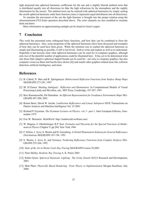 light projected into spherical harmonic coefﬁcients for the sun and a slightly blueish ambient term that
is distributed equally into all directions (to fake the light refractions by the atmosphere and the nightly
illumination by the moon). The ambient term can be realized with spherical harmonics by simply scaling
the zeroth spherical harmonic order basis function (since it represents equal distribution into all directions).
    To simulate the movement of the sun the light function is brought into the proper rotation using the
aforementioned ZYZ-Euler operation described above. The color channels are also modiﬁed to simulate
dusk and dawn.
    More information on approximating sunlight can be found in Green’s paper.


7 Conclusion
This work has presented some orthogonal basis functions, and how they can be combined to form the
spherical harmonics. Also, some properties of the spherical harmonics have been discussed and examples
of how they can be used have been given. While the intention was to explain the spherical harmonic as
simple and illuminating as possible, it still is not trivial - both to write and explain as well as to understand.
Hopefully it has become clear what spherical harmonics can be used for in computer graphics, although
only two of the plentiful number of applications could be illustrated here . It has yet to be determined what
else those little adaptive spherical shaped friends can be used for - not only in computer graphics, but also
computer vision (as Basri and Jacobs have shown [4]) and maybe other graphics related areas like collision
detection, artiﬁcial intelligence, and more.


References
[1] B. Cabral, N. Max and R. Springmeyer. Bidirectional Reﬂection Functions from Surface Bump Maps
    SIGGRAPH 273-281, 1987
[2] M. D’Zmura. Shading Ambiguity: Reﬂection and Illumination. In Computational Models of Visual
    Processing Landy and Movshon, eds., MIT Press, Cambridge, 187-207, 1991
[3] Ravi Ramamoorthi, Pat Hanrahan. An Efﬁcient Representation for Irradiance Environment Maps SIG-
    GRAPH 497-500, 2001
[4] Ronen Basri, David W. Jacobs. Lambertian Reﬂectance and Linear Subspaces IEEE Transactions on
    Pattern Analysis and Machine Intelligence Vol. 25 2001
[5] Richard P. Feynman. The Feynman Lectures on Physics, vol. I - part 1. Inter European Editions, Ams-
    terdam 1975
[6] Eric W. Weisstein. MathWorld http://mathworld.wolfram.com/
[7] W. Magnus, F. Oberhettinger, R.P. Soni. Formulas and Theorems for the Special Functions of Mathe-
    matical Physics Chapter V, pp 204, New York 1966
[8] F. Sillion, J. Arvo, S. Westin and D. Greenberg. A Global Illumination Solution for General Reﬂectance
    Distributions SIGGRAPH 187-196. 1991
[9] S. Westin, J. Arvo, K. and Torrance. Predicting Reﬂectance Functions from Complex Surfaces SIG-
    GRAPH 255-264, 1992
[10] State of the Art in Monte Carlo Ray Tracing SIGGRAPH Course 29,2001
[11] Peter Shirley. Realistic Ray Tracing A. K. Peters 2001
[12] Robin Green. Spherical Harmonic Lighting: The Gritty Details SCEA Research and Development,
    2003
[13] Matt Pharr. Physically Based Rendering: From Theory to Implementation Morgan Kaufman, July
    2004



                                                       23
 