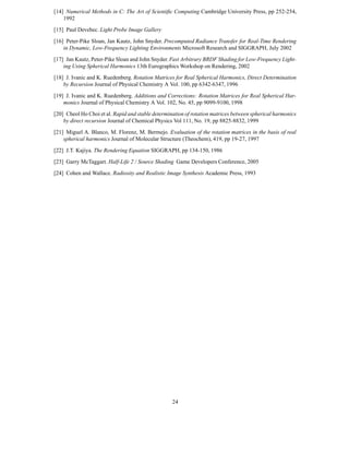 [14] Numerical Methods in C: The Art of Scientiﬁc Computing Cambridge University Press, pp 252-254,
    1992
[15] Paul Devebec. Light Probe Image Gallery

[16] Peter-Pike Sloan, Jan Kautz, John Snyder. Precomputed Radiance Transfer for Real-Time Rendering
    in Dynamic, Low-Frequency Lighting Environments Microsoft Research and SIGGRAPH, July 2002
[17] Jan Kautz, Peter-Pike Sloan and John Snyder. Fast Arbitrary BRDF Shading for Low-Frequency Light-
    ing Using Spherical Harmonics 13th Eurographics Workshop on Rendering, 2002
[18] J. Ivanic and K. Ruedenberg. Rotation Matrices for Real Spherical Harmonics, Direct Determination
    by Recursion Journal of Physical Chemistry A Vol. 100, pp 6342-6347, 1996

[19] J. Ivanic and K. Ruedenberg. Additions and Corrections: Rotation Matrices for Real Spherical Har-
    monics Journal of Physical Chemistry A Vol. 102, No. 45, pp 9099-9100, 1998
[20] Cheol Ho Choi et al. Rapid and stable determination of rotation matrices between spherical harmonics
    by direct recursion Journal of Chemical Physics Vol 111, No. 19, pp 8825-8832, 1999
[21] Miguel A. Blanco, M. Florenz, M. Bermejo. Evaluation of the rotation matrices in the basis of real
    spherical harmonics Journal of Molecular Structure (Theochem), 419, pp 19-27, 1997

[22] J.T. Kajiya. The Rendering Equation SIGGRAPH, pp 134-150, 1986
[23] Garry McTaggart. Half-Life 2 / Source Shading Game Developers Conference, 2005
[24] Cohen and Wallace. Radiosity and Realistic Image Synthesis Academic Press, 1993




                                                   24
 