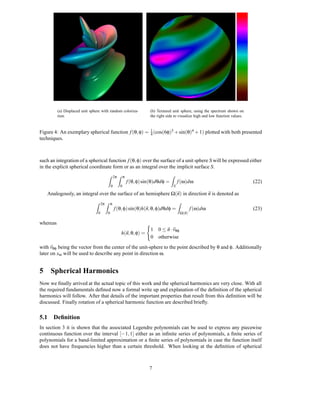 (a) Displaced unit sphere with random coloriza-        (b) Textured unit sphere, using the spectrum shown on
          tion.                                                  the right side to visualize high and low function values.


Figure 4: An exemplary spherical function f (θ, φ) = 1 (cos(6φ)3 + sin(θ)4 + 1) plotted with both presented
                                                     4
techniques.



such an integration of a spherical function f (θ, φ) over the surface of a unit sphere S will be expressed either
in the explicit spherical coordinate form or as an integral over the implicit surface S.
                                       Z 2π Z π                               Z
                                                      f (θ, φ) sin(θ)dθdφ =           f (ω)dω                                (22)
                                           0      0                               S

   Analogously, an integral over the surface of an hemisphere Ω(n) in direction n is denoted as
                                Z 2π Z π                                              Z
                                               f (θ, φ) sin(θ)h(n, θ, φ)dθdφ =                   f (ω)dω                     (23)
                                 0     0                                                  Ω(n)

whereas
                                                                 1 0 ≤ n · vθφ
                                                  h(n, θ, φ) =
                                                                 0 otherwise
with vθφ being the vector from the center of the unit-sphere to the point described by θ and φ. Additionally
later on xω will be used to describe any point in direction ω.


5 Spherical Harmonics
Now we ﬁnally arrived at the actual topic of this work and the spherical harmonics are very close. With all
the required fundamentals deﬁned now a formal write up and explanation of the deﬁnition of the spherical
harmonics will follow. After that details of the important properties that result from this deﬁnition will be
discussed. Finally rotation of a spherical harmonic function are described brieﬂy.

5.1 Deﬁnition
In section 3 it is shown that the associated Legendre polynomials can be used to express any piecewise
continuous function over the interval [−1, 1] either as an inﬁnite series of polynomials, a ﬁnite series of
polynomials for a band-limited approximation or a ﬁnite series of polynomials in case the function itself
does not have frequencies higher than a certain threshold. When looking at the deﬁnition of spherical



                                                                 7
 