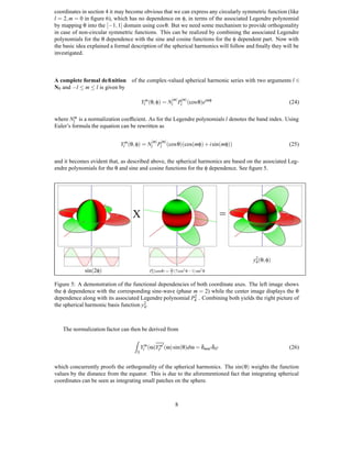 coordinates in section 4 it may become obvious that we can express any circularly symmetric function (like
                 l = 2, m = 0 in ﬁgure 6), which has no dependence on φ, in terms of the associated Legendre polynomial
                 by mapping θ into the [−1, 1] domain using cos θ. But we need some mechanism to provide orthogonality
                 in case of non-circular symmetric functions. This can be realized by combining the associated Legendre
                 polynomials for the θ dependence with the sine and cosine functions for the φ dependent part. Now with
                 the basic idea explained a formal description of the spherical harmonics will follow and ﬁnally they will be
                 investigated.



                 A complete formal deﬁnition of the complex-valued spherical harmonic series with two arguments l ∈
                 N0 and −l ≤ m ≤ l is given by

                                                                            |m| |m|
                                                         Ylm (θ, φ) = Nl Pl (cos θ)eimφ                                 (24)

                 where Nlm is a normalization coefﬁcient. As for the Legendre polynomials l denotes the band index. Using
                 Euler’s formula the equation can be rewritten as

                                                              |m| |m|
                                              Ylm (θ, φ) = Nl Pl (cos θ)(cos(mφ) + i sin(mφ))                           (25)

                 and it becomes evident that, as described above, the spherical harmonics are based on the associated Leg-
                 endre polynomials for the θ and sine and cosine functions for the φ dependence. See ﬁgure 5.




                                                   X                                                =


PSfrag replacements
                                                                                                        y2 (θ, φ)
                                                                                                         4

                               sin(2φ)                                      2 (7 cos θ − 1) sin θ
                                                              2            25       2          2
                                                             P4 (cosθ) =


                 Figure 5: A demonstration of the functional dependencies of both coordinate axes. The left image shows
                 the φ dependence with the corresponding sine-wave (phase m = 2) while the center image displays the θ
                                                                            2
                 dependence along with its associated Legendre polynomial P4 . Combining both yields the right picture of
                                                        2.
                 the spherical harmonic basis function y4



                      The normalization factor can then be derived from
                                                    Z
                                                         Ylm (ω)Ylm (ω) sin(θ)dω = δmm δll                              (26)
                                                     S


                 which concurrently proofs the orthogonality of the spherical harmonics. The sin(θ) weights the function
                 values by the distance from the equator. This is due to the aforementioned fact that integrating spherical
                 coordinates can be seen as integrating small patches on the sphere.



                                                                              8
 