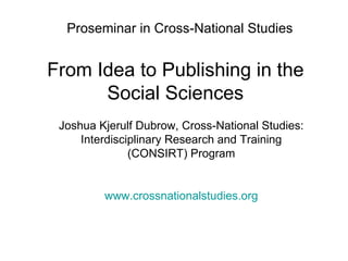 Proseminar in Cross-National Studies From Idea to Publishing in the Social Sciences Joshua Kjerulf Dubrow, Cross-National Studies: Interdisciplinary Research and Training (CONSIRT) Program www.crossnationalstudies.org 