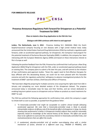 FOR IMMEDIATE RELEASE 
Prosensa Announces Regulatory Path Forward for Drisapersen as a Potential Treatment for DMD Plans to Submit a New Drug Application to the FDA this Year Dialogue with EMA continues with intent to seek approval 
Leiden, The Netherlands, June 3, 2014 - Prosensa Holding N.V. (NASDAQ: RNA) the Dutch biopharmaceutical company focusing on rare diseases with a high unmet medical need, today announced that the United States Food and Drug Administration (FDA) has outlined a regulatory path forward, under an accelerated approval pathway, for drisapersen, the Company’s lead program for the potential treatment of Duchenne Muscular Dystrophy (DMD). In addition, the company has been interacting with the European Medicines Agency (EMA) and based on these interactions intends to file in Europe as well. 
Following the positive feedback from the FDA, Prosensa has confirmed that it will pursue a New Drug Application (NDA) filing for drisapersen with the FDA, under an accelerated approval pathway based on existing data. The company plans to submit a file later this year, and will commit to the initiation of two confirmatory post-approval studies. “Given the urgent need to find effective therapies for boys afflicted with this devastating disease, we could not be more pleased with this favorable outcome and with the regulatory authorities’ willingness to advance investigational products for the treatment of DMD” said Hans Schikan, Chief Executive Officer of Prosensa. 
“We have been diligently preparing for multiple scenarios since acquiring the rights back from GSK in January and completing our more detailed analysis of the drisapersen dataset. The progress announced today is remarkable news for boys and their families, and we remain dedicated to enabling long term patient access to drisapersen and our follow-on products as novel treatments for DMD” he said. 
The FDA has outlined the following approaches for confirmatory trials, which the company is urged to initiate both as soon as possible, as quoted from the guidance letter: 
1. “A historically-controlled trial might be acceptable to confirm clinical benefit following accelerated approval. We note that a historically-controlled study is likely to provide interpretable evidence of efficacy only if the beneficial effect of drisapersen is large, by clearly showing that performance is better in drisapersen-treated subjects than could be reasonably expected, based on knowledge of the natural history of the disease. The effect size would have to be sufficient to overcome the uncertainty inherent in historically controlled trials, and motivational factors that can affect the results. 
2. A randomized, placebo-controlled trial of another exon-skipping drug with a similar mechanism of action, directed at a different exon (e.g., PRO044 or PRO045), with  
