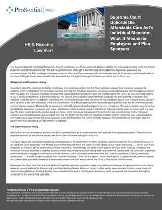 Supreme Court
                                                                                                                      Upholds the
                                                                                                                      Affordable Care Act’s
                                                                                                                      Individual Mandate:
                                                                                                                      What It Means for
                    HR & Benefits                                                                                     Employers and Plan
                        Law Alert                                                                                     Sponsors


    The Supreme Court of the United States (the "Court") ruled today, in a 5-to-4 landmark decision,[1] that the individual mandate under the Patient
    Protection and Affordable Care Act ("the Act") is constitutional, although it also held that certain Medicaid expansion provisions are
    unconstitutional. The Act's coverage mandates remain in effect and the implementation and administration of its various mandates will need to
    continue. Although the Act was upheld today, we expect that the legal challenges to healthcare reform are far from over.

    Background and Procedural History

    A variety of plaintiffs, including 26 states, challenged the constitutionality of the Act. The challengers argued that Congress exceeded its
    authority when it established the individual mandate, and that the Medicaid expansion provisions exceeded Congress' Spending Clause powers.
    With respect to the individual mandate, the plaintiffs argued that the Constitution does not grant Congress the power to require private citizens
    to buy a private product from a private enterprise. The Obama administration responded that Congress had the authority to establish this
    mandate under the power to regulate commerce (the "Commerce Clause") and the power to "lay and collect taxes" (the "Tax and Spend Clause"),
    each of which is set forth in Article I of the U.S. Constitution. As to Medicaid expansion, the challengers asserted that the Act unconstitutionally
    coerced states to expand Medicaid by threatening to withhold all federal Medicaid grants for non-compliance. The administration countered that
    the Medicaid expansion provisions were mere modifications of the existing program that offered financial inducements to comply with the new
    law. The lower courts generally divided along four lines: (i) the individual mandate and the entire Act was constitutional; (ii) the individual
    mandate was unconstitutional but severable from the rest of the Act; (iii) both the individual mandate and the entire law was unconstitutional;
    and (iv) the issue was not ripe for review because of the Anti-Injunction Act, which prohibits taxpayers from preemptively seeking to stop the
    government from assessing any tax before it is imposed.

    The Supreme Court's Ruling

    As noted, in a much anticipated decision, the Court upheld the Act as a constitutionally valid exercise of congressional power. There were four
    separate opinions on the various issues, with Chief Justice Roberts writing for the Court.

    The Court upheld the individual mandate as constitutional, on the basis that it is within Congress' authority under the Tax and Spend Clause. In
    so ruling, the Court explained: "The Federal Government does not have the power to order people to buy health insurance. . . . [but it] does have
    the power to impose a tax on those without health insurance." Interestingly, the Chief Justice agreed with four other Justices, ruling that the
    individual mandate exceeded Congress' authority under the Commerce Clause, noting that the Commerce Clause does not authorize Congress to
    order individuals to engage in commercial activity. However, the Chief Justice determined that the Court should resort to "every reasonable
    construction . . . in order to save a statute from unconstitutionality." The Tax and Spend Clause, which grants Congress broad powers to assess
    and collect taxes, provided a basis for a reasonable construction that would permit the Court to find the Act constitutional.

    Separately, the Court held that the Act's Medicaid eligibility expansion provisions were unconstitutional because the government cannot coerce
    states to expand Medicaid by threatening to withhold existing federal Medicaid funds. In other words, even non-participating states must still
    receive existing Medicaid funding. Further, the unconstitutional part of the Medicaid provisions could be severed and remedied, leaving the
    remainder of the statute fully operable.




ProSential Group | www.prosentialgroup.com
This publication is designed only to give general information on the developments actually covered. It is not intended to be a comprehensive summary of recent
developments in the law, treat exhaustively the subjects covered, provide legal advice, or render a legal opinion. Recipients should always consult with an attorney for
legal advice. © 2011 ProSential Group. All rights reserved. © 2011 Proskauer Rose LLP. All rights reserved.
All trademarks and copyrights are owned by their respective owners. All rights reserved.
 