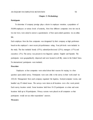 AN INQUIRY IN EMPLOYEE RETENTION 10
Chapter 3: Methodology
Participants
To determine if company prestige plays a factor in employee retention, a population of
50,000 employees at various levels of seniority, from four different companies (two tier one &
two tier two), were asked to answer a questionnaire of four open-ended questions via an online
link.
Each employee from the four companies was designated by their company as high performers
based on the employee’s most recent job performance rating. Four job levels were included in
the study. The four included hourly (55%), salaried/professional (25%), managers (17%) and
executives (3%). The survey was present in two linguistic options: English and Spanish. The
participants were geographically dispersed and were located in all fifty states in the United Sates.
No international participants were included.
Procedure
Employees at four companies were asked about their reasons for staying in a four
question open-ended survey. Participants were sent a link to the survey in their work email via
ATLAS. Management from each company organized the logistics, booked computer rooms, and
handled any IT related issues. The surveys were taken at all locations over a five week period.
Each survey location varied. Some locations held from 10-25 participants at a time and some
locations held up to 50 participants. Privacy screens were placed on all computers so that
participants would not see other respondents’ answers.
Measures
 