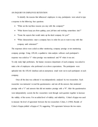 AN INQUIRY IN EMPLOYEE RETENTION 11
To identify the reasons that influenced employees to stay, participants were asked to type
a response to the following four questions:
 “What are the top three reasons you stay with this company?”
 “What factors keep you from quitting your job here and working somewhere else?”
 “Name the aspects that would make up the ideal company for you?”
 “What characteristics must a company have in order for you to want to stay with that
company until retirement?”
The responses above were coded as either mentioning company prestige or not mentioning
company prestige. Using ATLAS, a qualitative data analysis software each participant’s
response was coded as “1” when prestige was mentioned and “0” when it was not.
To only study high performers, the human resources department of each company was asked to
make a list of employees who performed at or above expectations. The participants were
uploaded into the ATLAS database and an anonymous email went out to each participant at each
company.
Once all the data was collected it was independently analyzed by two researchers. Each
researcher was instructed to read the questionnaires and rate all the answers that mentioned
prestige with a “1” and answers that did not mention prestige with a “0”. After the questionnaires
were independently scored, the five researchers went through each question together to increase
the validity of the scores. For an added level of validity and reliability. Cohen’s Kappa was used
to measure the level of agreement between the two researchers Cohen, J. (1968). Results of
Cohen’s Kappa yielded a Kappa of .74; suggesting 74% agreement between the two raters.
 