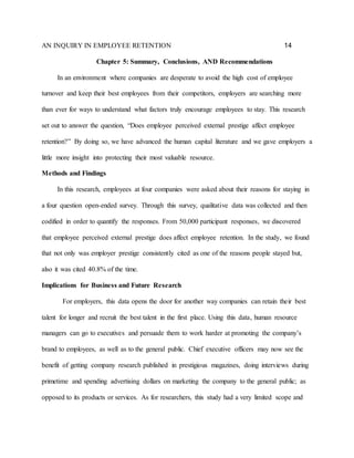 AN INQUIRY IN EMPLOYEE RETENTION 14
Chapter 5: Summary, Conclusions, AND Recommendations
In an environment where companies are desperate to avoid the high cost of employee
turnover and keep their best employees from their competitors, employers are searching more
than ever for ways to understand what factors truly encourage employees to stay. This research
set out to answer the question, “Does employee perceived external prestige affect employee
retention?” By doing so, we have advanced the human capital literature and we gave employers a
little more insight into protecting their most valuable resource.
Methods and Findings
In this research, employees at four companies were asked about their reasons for staying in
a four question open-ended survey. Through this survey, qualitative data was collected and then
codified in order to quantify the responses. From 50,000 participant responses, we discovered
that employee perceived external prestige does affect employee retention. In the study, we found
that not only was employer prestige consistently cited as one of the reasons people stayed but,
also it was cited 40.8% of the time.
Implications for Business and Future Research
For employers, this data opens the door for another way companies can retain their best
talent for longer and recruit the best talent in the first place. Using this data, human resource
managers can go to executives and persuade them to work harder at promoting the company’s
brand to employees, as well as to the general public. Chief executive officers may now see the
benefit of getting company research published in prestigious magazines, doing interviews during
primetime and spending advertising dollars on marketing the company to the general public; as
opposed to its products or services. As for researchers, this study had a very limited scope and
 