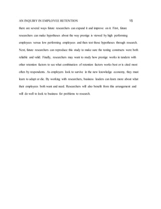 AN INQUIRY IN EMPLOYEE RETENTION 15
there are several ways future researchers can expand it and improve on it. First, future
researchers can make hypotheses about the way prestige is viewed by high performing
employees versus low performing employees and then test those hypotheses through research.
Next, future researchers can reproduce this study to make sure the testing constructs were both
reliable and valid. Finally, researchers may want to study how prestige works in tandem with
other retention factors to see what combination of retention factors works best or is cited most
often by respondents. As employers look to survive in the new knowledge economy, they must
learn to adapt or die. By working with researchers, business leaders can learn more about what
their employees both want and need. Researchers will also benefit from this arrangement and
will do well to look to business for problems to research.
 