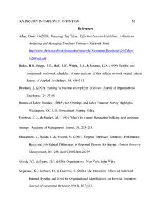 AN INQUIRY IN EMPLOYEE RETENTION 16
References
Allen, David. G (2008). Retaining Top Talent. Effective Practice Guidelines: A Guide to
Analyzing and Managing Employee Turnover. Retrieved from
http://www.shrm.org/about/foundation/research/Documents/Retaining%20Talent-
%20Final.pdf
Baltes, B.B., Briggs, T.E., Huff, J.W., Wright, J.A., & Neuman, G.A. (1999) Flexible and
compressed workweek schedules: A meta-analysis of their effects on work-related criteria.
Journal of Applied Psychology, 84, 496-513.
Branham, L. (2005). Planning to become an employer of choice. Journal of Organizational
Excellence, 24, 57-68.
Bureau of Labor Statistics. (2015). Job Openings and Labor Turnover Survey Highlights.
Washington, DC: U.S. Government Printing Office.
Fombrun, C. J., & Shanley, M. (1990). What’s in a name: Reputation-building and corporate
strategy. Academy of Management Journal, 33, 233-258.
Hausknecht, J., Rodda, J., & Howard, M. (2009). Targeted Employee Retention: Performance-
Based and Job-Related Differences in Reported Reasons for Staying. Human Resource
Management, 269–288. doi:10.1002/hrm.20279.
March, J.G., & Simon, H.E. (1958). Organizations. New York: John Wiley.
Mignonac, K., Herrbach, O., & Guerrero, S. (2006). The Interactive Effects of Perceived
External Prestige and Need for Organizational Identification on Turnover Intentions.
Journal of Vocational Behavior, 69 (3), 477-493.
 