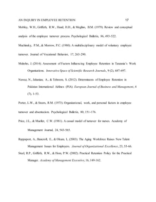 AN INQUIRY IN EMPLOYEE RETENTION 17
Mobley, W.H., Griffeth, R.W., Hand, H.H., & Meglino, B.M. (1979). Review and conceptual
analysis of the employee turnover process. Psychological Bulletin, 86, 493-522.
Muchinsky, P.M., & Morrow, P.C. (1980). A multidisciplinary model of voluntary employee
turnover. Journal of Vocational Behavior, 17, 263-290.
Muhoho, J. (2014). Assessment of Factors Influencing Employee Retention in Tanzania’s Work
Organisations. Innovative Space of Scientific Research Journals, 9 (2), 687-697.
Nawaz, N., Jahanian, A., & Tehreem, S. (2012). Determinants of Employee Retention in
Pakistan International Airlines (PIA). European Journal of Business and Management, 4
(7), 1-53.
Porter, L.W., & Steers, R.M. (1973). Organizational, work, and personal factors in employee
turnover and absenteeism. Psychological Bulletin, 80, 151-176.
Price, J.L., & Mueller, C.W. (1981). A casual model of turnover for nurses. Academy of
Management Journal, 24, 543-565.
Rappaport, A., Bancroft, E., & Okum, L. (2003). The Aging Workforce Raises New Talent
Management Issues for Employers. Journal of Organizational Excellence, 23, 55-66.
Steel, R.P., Griffeth, R.W., & Hom, P.W. (2002). Practical Retention Policy for the Practical
Manager. Academy of Management Executive, 16, 149-162.
 