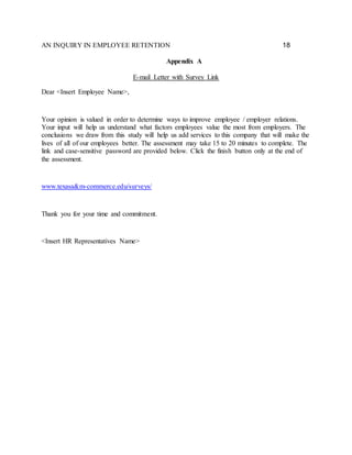 AN INQUIRY IN EMPLOYEE RETENTION 18
Appendix A
E-mail Letter with Survey Link
Dear <Insert Employee Name>,
Your opinion is valued in order to determine ways to improve employee / employer relations.
Your input will help us understand what factors employees value the most from employers. The
conclusions we draw from this study will help us add services to this company that will make the
lives of all of our employees better. The assessment may take 15 to 20 minutes to complete. The
link and case-sensitive password are provided below. Click the finish button only at the end of
the assessment.
www.texasa&m-commerce.edu/surveys/
Thank you for your time and commitment.
<Insert HR Representatives Name>
 
