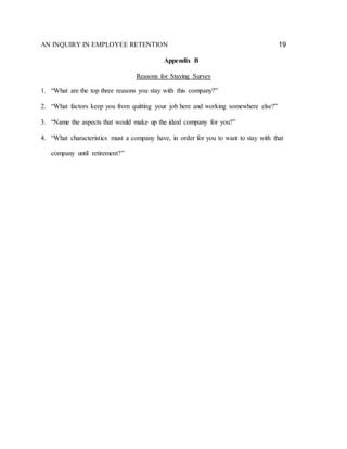 AN INQUIRY IN EMPLOYEE RETENTION 19
Appendix B
Reasons for Staying Survey
1. “What are the top three reasons you stay with this company?”
2. “What factors keep you from quitting your job here and working somewhere else?”
3. “Name the aspects that would make up the ideal company for you?”
4. “What characteristics must a company have, in order for you to want to stay with that
company until retirement?”
 