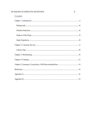 AN INQUIRY IN EMPLOYEE RETENTION 2
Contents
Chapter 1: Introduction.......................................................................................................... 4
Background ........................................................................................................................4
Problem Statement .............................................................................................................4
Purpose of the Study..........................................................................................................5
Study Hypothesis ...............................................................................................................5
Chapter 2: Literature Review................................................................................................. 6
Literary Gap .......................................................................................................................6
Chapter 3: Methodology ...................................................................................................... 10
Chapter 4: Findings.............................................................................................................. 12
Chapter 5: Summary, Conclusions, AND Recommendations ............................................. 14
References............................................................................................................................ 16
Appendix A.......................................................................................................................... 18
Appendix B .......................................................................................................................... 19
 