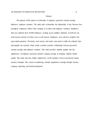 AN INQUIRY IN EMPLOYEE RETENTION 3
Abstract
The purpose of this paper is to determine if employee perceived external prestige
influences employee retention. The study aims to determine the relationship, if any, between how
prestigious employees believe their company is to others and employee retention. Qualitative
data was collected from 50,000 employees working across multiple industries in both tier one
(well known) and tier two firms (not so well known). Employees were asked to complete four
open ended questions. Previously used surveys and scales were used to codify the collected data
and quantify the research. Study results revealed a positive relationship between perceived
external prestige and employee retention. This study provides valuable insights into the
significance of employee perceived external company prestige in retaining valuable human
capital. This study may have further implications on the adoption of non-conventional human
resource strategies, like a focus on enhancing external organization prestige through increase
company marketing and brand development.
 