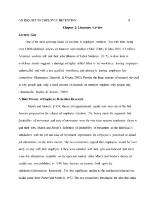 AN INQUIRY IN EMPLOYEE RETENTION 6
Chapter 2: Literature Review
Literary Gap
One of the most pressing issues of our time is employee retention. Yet with there being
over 1,000 published articles on turnover and retention (Allen 2008), in May 2015, 2.5 million
American workers still quit their jobs (Bureau of Labor Statistics, 2015). A close look at
workforce trends suggests a shortage of highly skilled labor in the workforce; leaving employers
understaffed and with a less qualified workforce, and ultimately leaving employers less
competitive (Rappaport, Bancroft, & Okum, 2003). Despite the large amount of research devoted
to why people quit, only a small amount of research on retention explores why people stay
(Hausknecht, Rodda, & Howard, 2009).
A Brief History of Employee Retention Research
March and Simon’s (1958) theory of organizational equilibrium was one of the first
theories proposed on the subject of employee retention. The theory made the argument that
desirability of movement and ease of movement were the two main reasons employees chose to
quit their jobs. March and Simon’s definition of desirability of movement as the individual’s
satisfaction with the job and ease of movement represented the employee’s perceived or actual
job alternatives on the labor market. The two researchers argued that employees would be more
likely to stay with their employer if they were satisfied with their jobs and believed that there
were few alternatives available on the open job market. After March and Simon’s theory of
equilibrium was published in 1958, later theories on turnover built upon the
satisfaction/alternatives framework. The first significant update to the satisfaction/alternatives
model came from Porter and Steers in 1973. The two researchers introduced the idea that many
 
