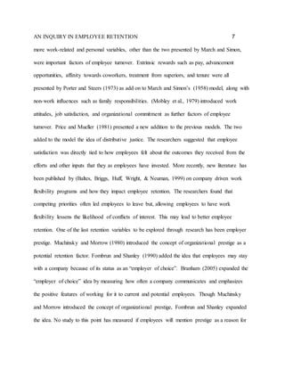 AN INQUIRY IN EMPLOYEE RETENTION 7
more work-related and personal variables, other than the two presented by March and Simon,
were important factors of employee turnover. Extrinsic rewards such as pay, advancement
opportunities, affinity towards coworkers, treatment from superiors, and tenure were all
presented by Porter and Steers (1973) as add on to March and Simon’s (1958) model, along with
non-work influences such as family responsibilities. (Mobley et al., 1979) introduced work
attitudes, job satisfaction, and organizational commitment as further factors of employee
turnover. Price and Mueller (1981) presented a new addition to the previous models. The two
added to the model the idea of distributive justice. The researchers suggested that employee
satisfaction was directly tied to how employees felt about the outcomes they received from the
efforts and other inputs that they as employees have invested. More recently, new literature has
been published by (Baltes, Briggs, Huff, Wright, & Neuman, 1999) on company driven work
flexibility programs and how they impact employee retention. The researchers found that
competing priorities often led employees to leave but, allowing employees to have work
flexibility lessens the likelihood of conflicts of interest. This may lead to better employee
retention. One of the last retention variables to be explored through research has been employer
prestige. Muchinsky and Morrow (1980) introduced the concept of organizational prestige as a
potential retention factor. Fombrun and Shanley (1990) added the idea that employees may stay
with a company because of its status as an “employer of choice”. Branham (2005) expanded the
“employer of choice” idea by measuring how often a company communicates and emphasizes
the positive features of working for it to current and potential employees. Though Muchinsky
and Morrow introduced the concept of organizational prestige, Fombrun and Shanley expanded
the idea. No study to this point has measured if employees will mention prestige as a reason for
 