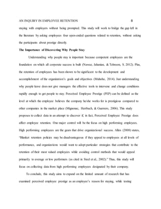 AN INQUIRY IN EMPLOYEE RETENTION 8
staying with employers without being prompted. This study will work to bridge the gap left in
the literature by asking employees four open-ended questions related to retention, without asking
the participants about prestige directly.
The Importance of Discovering Why People Stay
Understanding why people stay is important because competent employees are the
foundation on which all corporate success is built (Nawaz, Jahanian, & Tehreem, S. 2012). Plus,
the retention of employees has been shown to be significant to the development and
accomplishment of the organization’s goals and objectives (Muhoho, 2014). Just understanding
why people leave does not give managers the effective tools to intervene and change conditions
rapidly enough to get people to stay. Perceived Employee Prestige (PEP) can be defined as the
level at which the employee believes the company he/she works for is prestigious compared to
other companies in the market place (Mignonac, Herrbach, & Guerrero, 2006). This study
proposes to collect data in an attempt to discover if, in fact, Perceived Employee Prestige does
affect employee retention. One major control will be the focus on high performing employees.
High performing employees are the gears that drive organizational success. Allen (2008) states,
“Blanket retention policies may be disadvantageous if they appeal to employees at all levels of
performance, and organizations would want to adopt particular strategies that contribute to the
retention of their most valued employees while avoiding control methods that would appeal
primarily to average or low performers (as cited in Steel et al., 2002).” Thus, this study will
focus on collecting data from high performing employees designated by their company.
To conclude, this study aims to expand on the limited amount of research that has
examined perceived employee prestige as an employee’s reason for staying, while testing
 